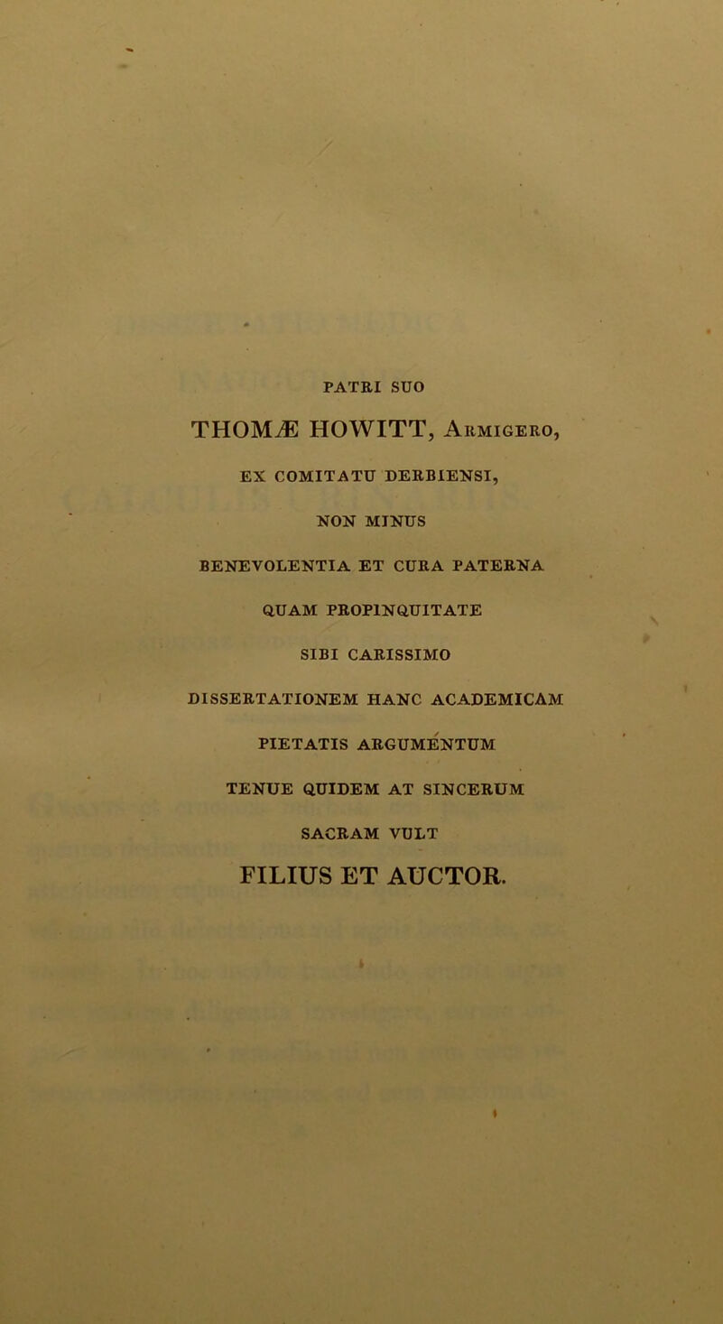 PATRI SUO THOMiE HOWITT, Armigero, EX COMITATU DERBIENSI, NON MINUS BENEVOLENTIA ET CURA PATERNA QUAM PROPINQUITATE SIBI CARISSIMO DISSERTATIONEM HANC ACADEMICAM PIETATIS ARGUMENTUM TENUE QUIDEM AT SINCERUM SACRAM VULT FILIUS ET AUCTOR. «