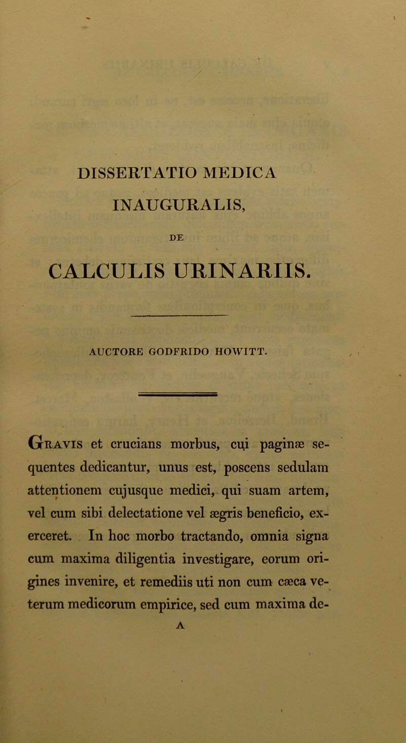 INAUGURALIS, DE CALCULIS URINARIIS. AUCTORE GODFRIDO HOWITT. Gravis et crucians morbus, cui paginae se- quentes dedicantur, unus est, poscens sedulam attentionem cujusque medici, qui suam artem, vel cum sibi delectatione vel aegris beneficio, ex- erceret. In hoc morbo tractando, omnia signa cum maxima diligentia investigare, eorum ori- gines invenire, et remediis uti non cum caeca ve- terum medicorum empirice, sed cum maxima de- A