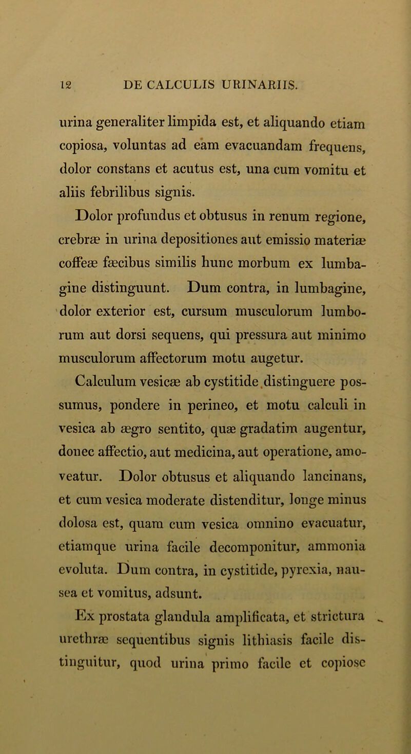 urina generaliter limpida est, et aliquando etiam copiosa, voluntas ad eam evacuandam frequens, dolor constans et acutus est, una cum vomitu et aliis febrilibus signis. Dolor profundus et obtusus in renum regione, crebrae in urina depositiones aut emissio materiae coffeae faecibus similis hunc morbum ex lumba- gine distinguunt. Dum contra, in lumbagine, dolor exterior est, cursum musculorum lumbo- rum aut dorsi sequens, qui pressura aut minimo musculorum affectorum motu augetur. Calculum vesicae ab cystitide distinguere pos- sumus, pondere in perineo, et motu calculi in vesica ab aegro sentito, quae gradatim augentur, donec affectio, aut medicina, aut operatione, amo- veatur. Dolor obtusus et aliquando lancinans, et cum vesica moderate distenditur, longe minus dolosa est, quam cum vesica omnino evacuatur, etiamque urina facile decomponitur, ammonia evoluta. Dum contra, in cystitide, pyrexia, nau- sea et vomitus, adsunt. Ex prostata glandula amplificata, et strictura urethrae sequentibus signis lithiasis facile dis- tinguitur, quod urina primo facile et copiose