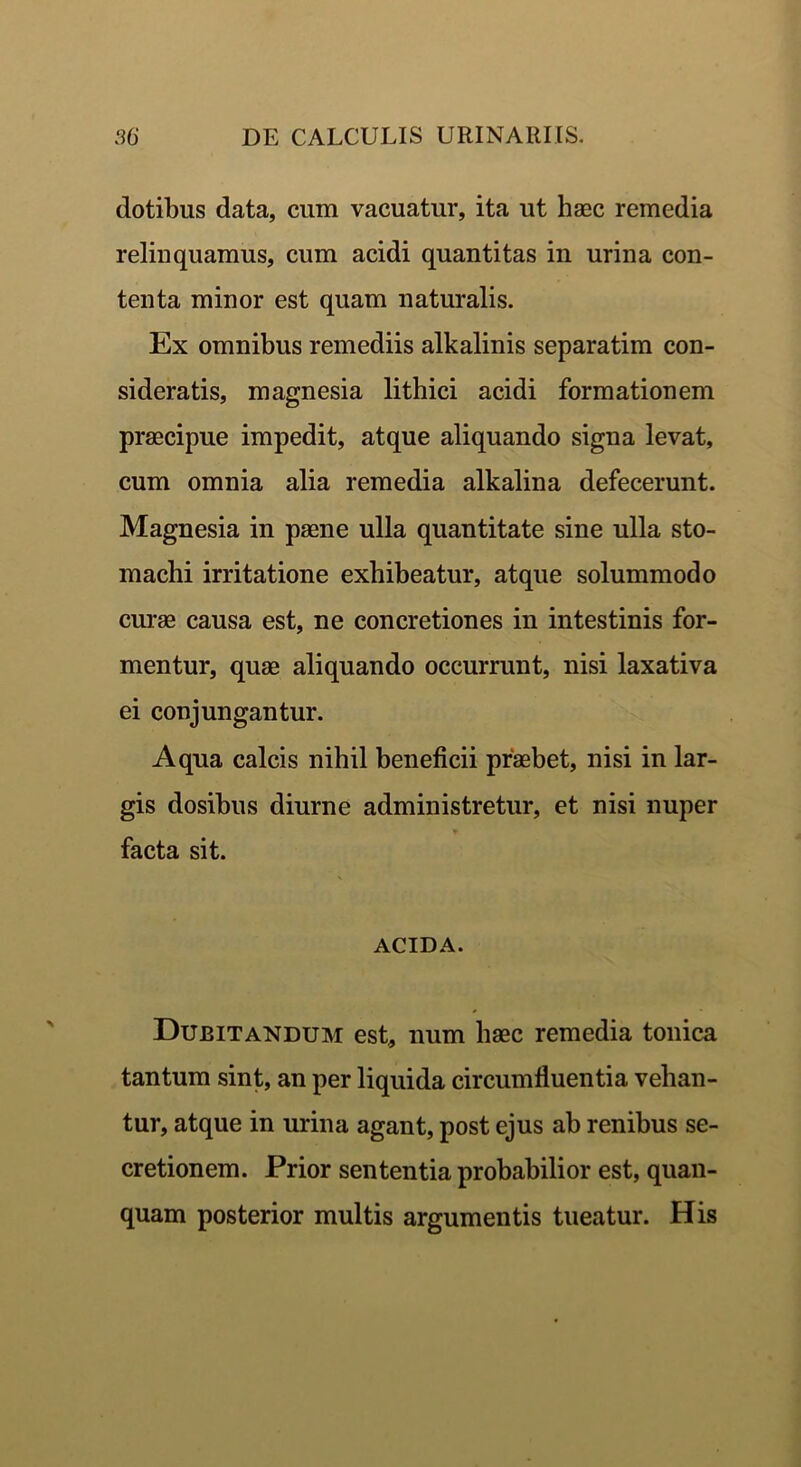 dotibus data, cum vacuatur, ita ut haec remedia relinquamus, cum acidi quantitas in urina con- tenta minor est quam naturalis. Ex omnibus remediis alkalinis separatim con- sideratis, magnesia lithici acidi formationem praecipue impedit, atque aliquando signa levat, cum omnia alia remedia alkalina defecerunt. Magnesia in paene ulla quantitate sine ulla sto- machi irritatione exhibeatur, atque solummodo curae causa est, ne concretiones in intestinis for- mentur, quae aliquando occurrunt, nisi laxativa ei conjungantur. Aqua calcis nihil beneficii praebet, nisi in lar- gis dosibus diurne administretur, et nisi nuper facta sit. ACIDA. Dubitandum est, num haec remedia tonica tantum sint, an per liquida circumfluentia vehan- tur, atque in urina agant, post ejus ab renibus se- cretionem. Prior sententia probabilior est, quan- quam posterior multis argumentis tueatur. His