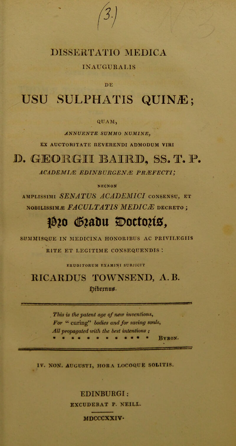 DISSERTATIO MEDICA IN AUGURALIS DE USU SULPHATIS QUINTE; QUAM, ANNUENTE SUMMO NUMINE, EX AUCTORITATE REVERENDI ADMODUM VIRI D. GJEOIKG-JU IBAIjRID, SS. T. P. ACADEMIAE EDINBURGEN/E PRJEFEC.TI,* NECNON amplissimi SENATUS ACADEMICI consensu, et nobilissimas FACULTATIS MEDICAE decreto ; dfrtaDu 2D0tt0?tS, SUMMISQUE IN MEDICINA HONORIBUS AC PRIVILEGIIS RITE ET LEGITIME CONSEQUENDIS *. ERUDITORUM EXAMINI SUBJICIT RICARDUS TOWNSEND, A.B. itjtfiejmui*. . Thia is the patent age of new inventions, For “ curing” bodies and for saving sonis, Ali propagated unth the best intentioris ; • ••«**•••••• Byror. IV. NON. AUGUSTI, HORA LOCOQUE SOLITIS. EDINBURGI: EXCUDEBAT P. NE1LL. MDCCCXXIV-