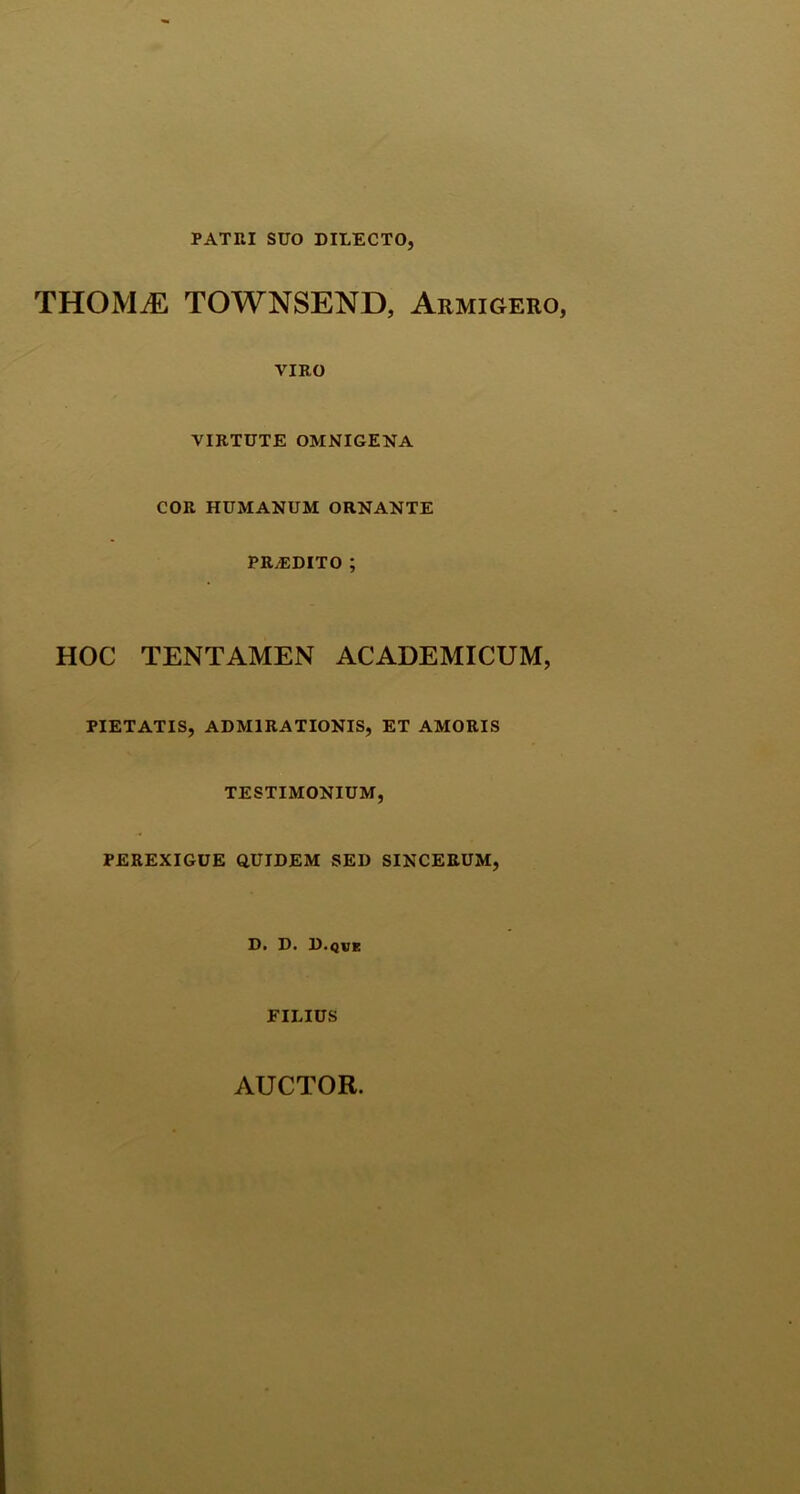 PATRI SUO DILECTO, THOMM TOWNSEND, Armigero, VIRO VIRTUTE OMNIGENA COR HUMANUM ORNANTE PRAEDITO ; HOC TENTAMEN ACADEMICUM, PIETATIS, ADMIRATIONIS, ET AMORIS TESTIMONIUM, PEREXIGUE QUIDEM SED SINCERUM, D. D. D.que FILIUS