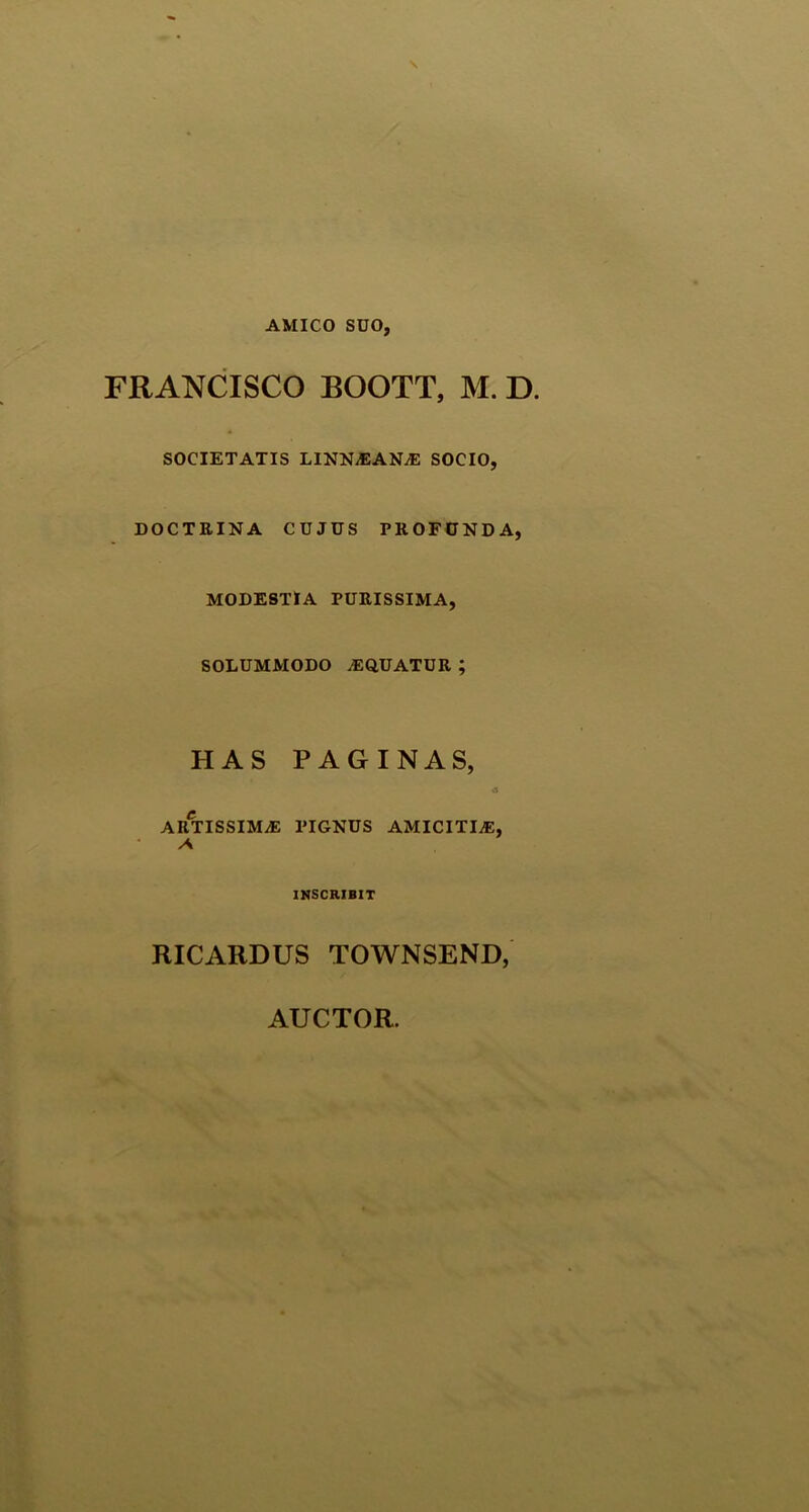 AMICO SUO, FRANCISCO BOOTT, M. D. SOCIETATIS LINSLEANjE SOCIO, DOCTEINA CUJUS PEOFUNDA, MODESTIA PUEISSIMA, SOLUMMODO ^EQUATUE ; HAS PAGINAS, «i AETISSIMJE PIGNUS AMICITIA, A INSCRIBIT RICARDUS TOWNSEND,