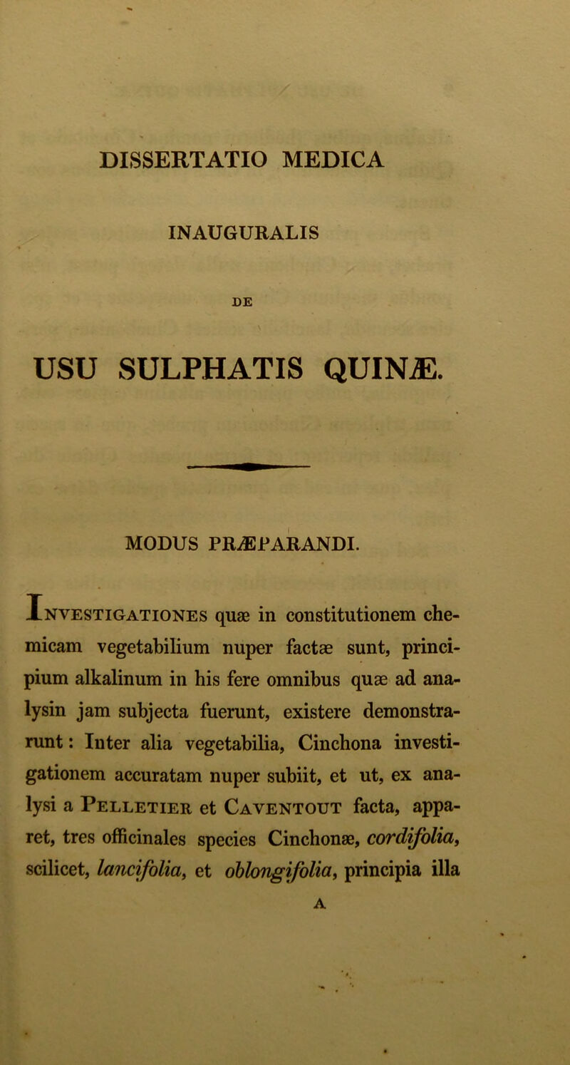 DISSERTATIO MEDICA INAUGURALIS DE USU SULPHATIS QUIN^. MODUS PRAEPARANDI. Investigationes quae in constitutionem che- micam vegetabilium nuper factae sunt, princi- pium alkalinum in his fere omnibus quae ad ana- lysin jam subjecta fuerunt, existere demonstra- runt : Inter alia vegetabilia, Cinchona investi- gationem accuratam nuper subiit, et ut, ex ana- lysi a Pelletier et Caventout facta, appa- ret, tres officinales species Cinchonae, cordifolia, scilicet, lancifolia, et oblongi folia, principia illa A