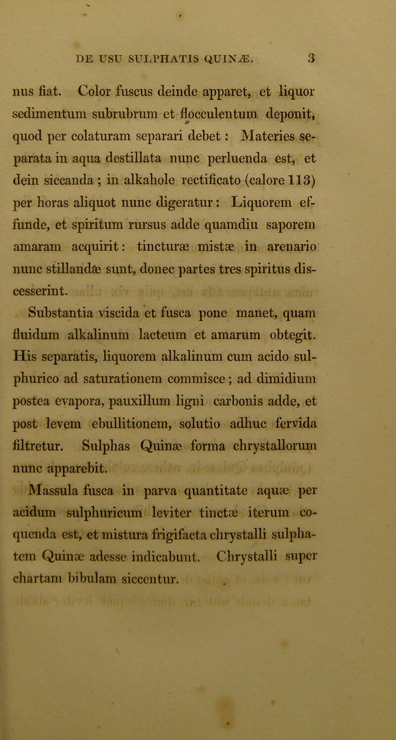 nus fiat. Color fuscus deinde apparet, et liquor sedimentum subrubrum et flocculentum deponit, quod per colaturam separari debet: Materies se- parata in aqua destillata nunc perluenda est, et dein siccanda ; in alkahole rectificato (calore 113) per horas aliquot nunc digeratur: Liquorem ef- funde, et spiritum rursus adde quamdiu saporem amaram acquirit: tincturae mistae in arenario nunc stillandae sunt, donec partes tres spiritus dis- cesserint. Substantia viscida et fusca pone manet, quam fluidum alkalinum lacteum et amarum obtegit. His separatis, liquorem alkalinum cum acido sul- phurico ad saturationem commisce; ad dimidium postea evapora, pauxillum ligni carbonis adde, et post levem ebullitionem, solutio adhuc fervida filtretur. Sulphas Quinae forma chrystallorum nunc apparebit. Massula fusca in parva quantitate aquae per acidum sulpliuricum leviter tinctas iterum co- quenda est, et mistura frigifacta chrystalli sulpha- tcm Quinae adesse indicabunt. Chrystalli super chartam bibulam siccentur.