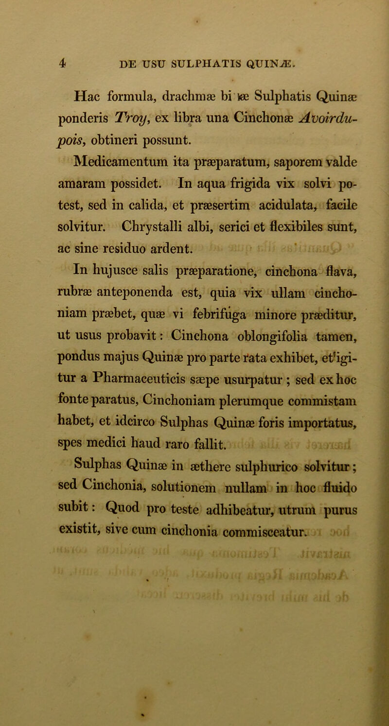 Hac formula, drachmae bi vee Sulphatis Quinae ponderis Troy, ex libra una Cinchonae Avoirdu- pois, obtineri possunt. Medicamentum ita praeparatum, saporem valde amaram possidet. In aqua frigida vix solvi po- test, sed in calida, et praesertim acidulata, facile solvitur. Chrystalli albi, serici et flexibiles sunt, ac sine residuo ardent. In hujusce salis praeparatione, cinchona flava, rubrae anteponenda est, quia vix ullam cincho- niam praebet, quae vi febrifuga minore praeditur, ut usus probavit: Cinchona oblongifolia tamen, pondus majus Quinae pro parte rata exhibet, eligi- tur a Pharmaceuticis saepe usurpatur ; sed ex hoc fonte paratus, Cinchoniam plerumque commistam habet, et idcirco Sulpbas Quinae foris importatus, spes medici haud raro fallit. Sulphas Quinae in aethere sulpliurico solvitur; sed Cinchonia, solutionem nullam in hoc fluido subit: Quod pro teste adhibeatur, utrum purus existit, sive cum cinchonia commisceatur.