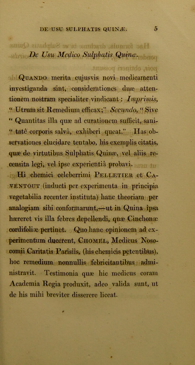 De Usu Medico Sulphatis Quina;. Jmjaaocf noniido Quando merita cujusvis novi medicamenti investiganda sint, considerationes duae atten- tionem nostram specialiter vindicant: Imprimis, “ Utrum sit Remedium efficax;” Secundo, “ Sive “ Quantitas illa quae ad curationem sufficit, sani- “ tat& corporis salva, exhiberi queat.” Has ob- servationes elucidare tentabo, his exemplis citatis, quae de virtutibus Sulphatis Quinae, vel aliis re- censita legi, vel ipse experientia probavi. Hi chemici celeberrimi Pelletieii et Ca- ventout (inducti per experimenta in principia vegetabilia recenter instituta) hanc theoriam per analogiam sibi conformarunt,—ut in Quina ipsa haereret vis illa febres depellendi, quae Cinchonae cordifoliae pertinet. Quo hanc opinionem ad ex- perimentum ducerent, Chomel, Medicus Noso- comii Caritatis Parisiis, (his chemicis petentibus), hoc remedium nonnullis febricitantibus admi- nistravit. Testimonia quae hic medicus coram Academia Regia produxit, adeo valida sunt, ut de his mihi breviter disserere liceat.