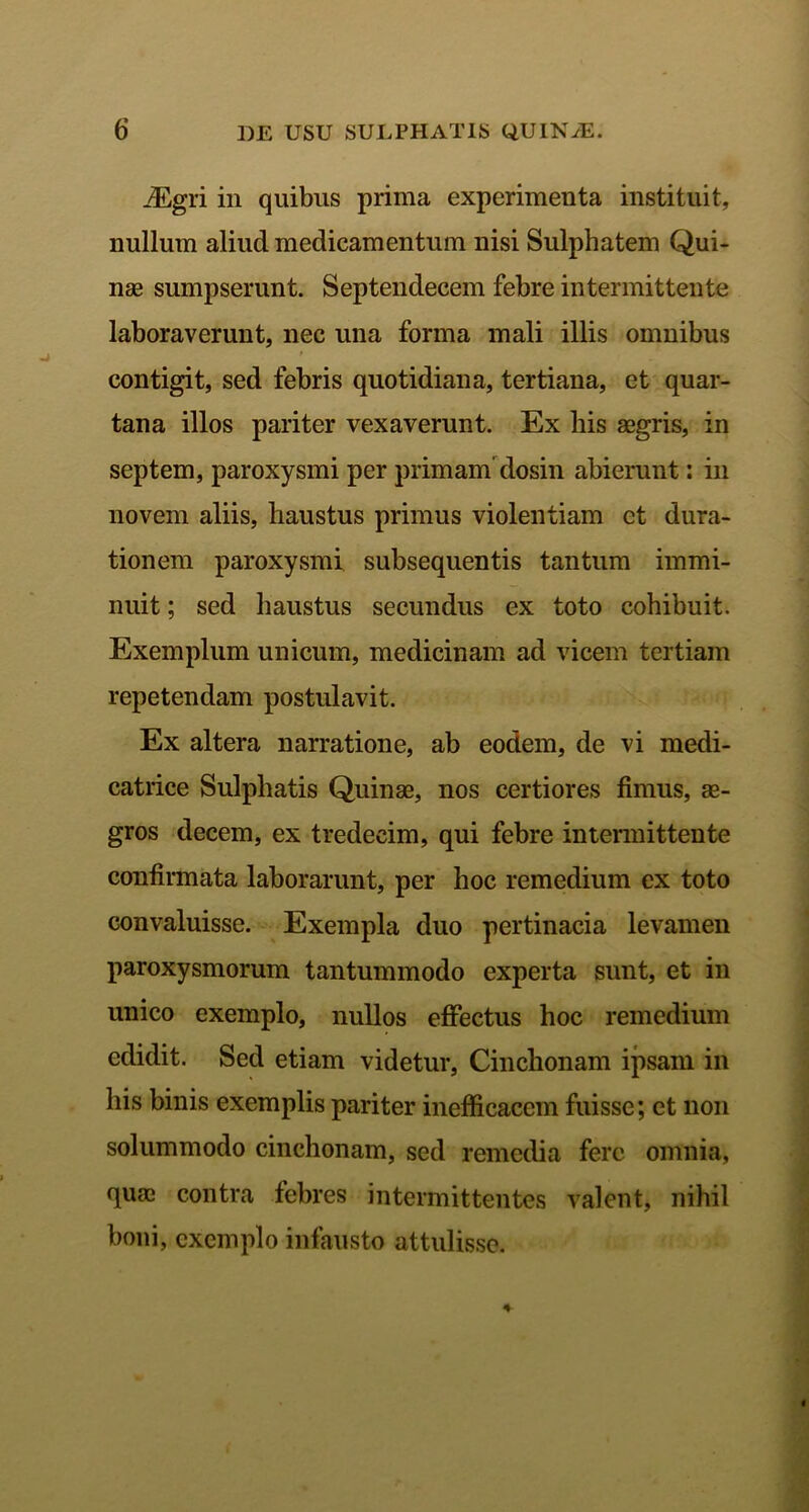 _/Egri in quibus prima experimenta instituit, nullum aliud medicamentum nisi Sulphatem Qui- nae sumpserunt. Septendecem febre intermittente laboraverunt, nec una forma mali illis omnibus contigit, sed febris quotidiana, tertiana, et quar- tana illos pariter vexaverunt. Ex bis aegris, in septem, paroxysmi per primam dosin abierunt: in novem aliis, haustus primus violentiam et dura- tionem paroxysmi subsequentis tantum immi- nuit ; sed haustus secundus ex toto cohibuit. Exemplum unicum, medicinam ad vicem tertiam repetendam postulavit. Ex altera narratione, ab eodem, de vi medi- catrice Sulphatis Quinae, nos certiores fimus, ae- gros decem, ex tredeeim, qui febre intermittente confirmata laborarunt, per hoc remedium ex toto convaluisse. Exempla duo pertinacia levamen paroxysmorum tantummodo experta sunt, et in unico exemplo, nullos effectus hoc remedium edidit. Sed etiam videtur, Cinchonam ipsam in his binis exemplis pariter inefficacem fuisse; et non solummodo cinchonam, sed remedia fere omnia, quae contra febres intermittentes valent, nihil boni, exemplo infausto attulisse.