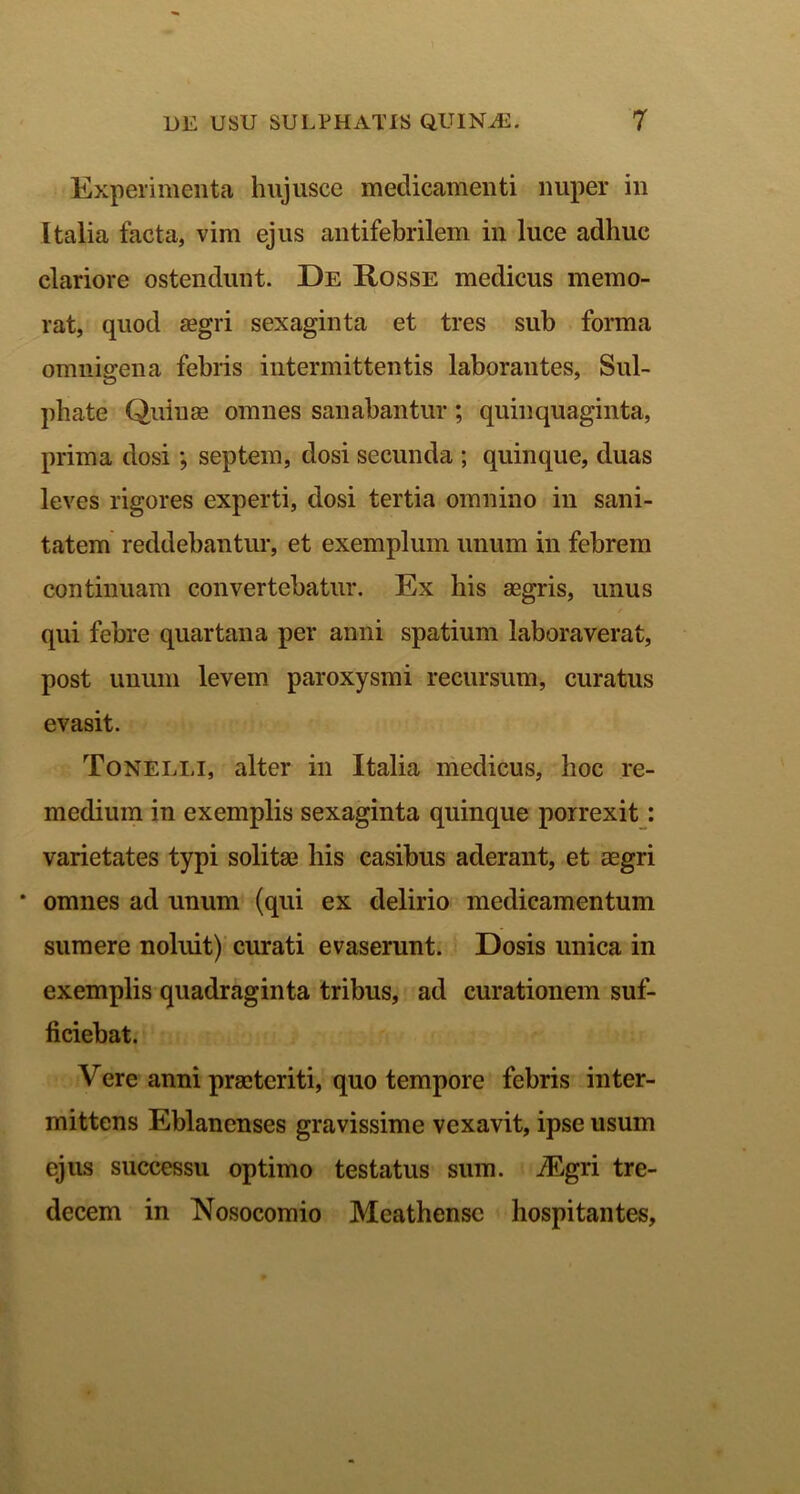 Experimenta hujusce medicamenti nuper in Italia facta, vim ejus antifebrilem in luce adhuc clariore ostendunt. De Rosse medicus memo- rat, quod aegri sexaginta et tres sub forma omnigena febris intermittentis laborantes, Sul- phate Quinae omnes sanabantur; quinquaginta, prima dosi; septem, dosi secunda ; quinque, duas leves rigores experti, dosi tertia omnino in sani- tatem reddebantur, et exemplum unum in febrem continuam convertebatur. Ex his aegris, unus qui febre quartana per anni spatium laboraverat, post unum levem paroxysmi recursum, curatus evasit. Tonelli, alter in Italia medicus, hoc re- medium in exemplis sexaginta quinque porrexit: varietates typi solitae his casibus aderant, et aegri * omnes ad unum (qui ex delirio medicamentum sumere noluit) curati evaserunt. Dosis unica in exemplis quadraginta tribus, ad curationem suf- ficiebat. Vere anni praeteriti, quo tempore febris inter- mittens Eblanenses gravissime vexavit, ipse usum ejus successu optimo testatus sum. iEgri tre- decem in Nosocomio Meathense hospitantes.