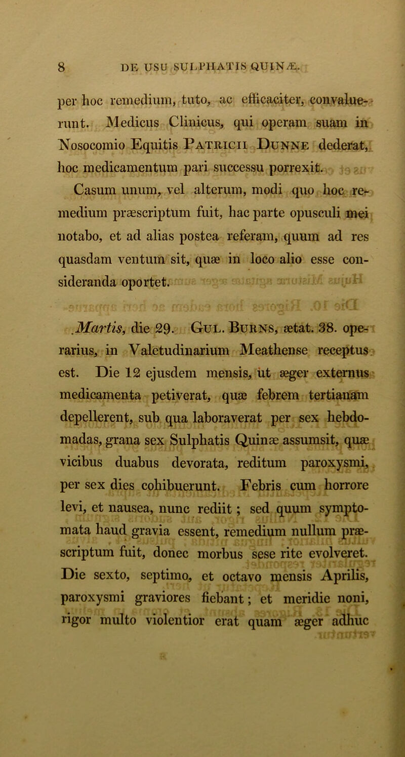 per hoc remedium, tuto, ac efficaciter, convalue- runt. Medicus Clinicus, qui operam suam in Nosocomio Equitis Patricii Dunne dederat, hoc medicamentum pari successu porrexit. Casum unum, vel alterum, modi quo hoc re- medium praescriptum fuit, hac parte opusculi mei notabo, et ad alias postea referam, quum ad res quasdam ventum sit, quae in loco alio esse con- sideranda oportet. Martis, die 29- Gul. Burns, aetat. 38. ope- rarius, in Valetudinarium Meathense receptus est. Die 12 ejusdem mensis, ut aeger externus medicamenta petiverat, quae febrem tertianam depellerent, sub qua laboraverat per sex hebdo- madas, grana sex Sulphatis Quinae assumsit, quae vicibus duabus devorata, reditum paroxysmi, per sex dies cohibuerunt. Febris cum horrore levi, et nausea, nunc rediit; sed quum sympto- mata haud gravia essent, remedium nullum prae- scriptum fuit, donec morbus sese rite evolveret. Die sexto, septimo, et octavo mensis Aprilis, paroxysmi graviores fiebant; et meridie noni, rigor multo violentior erat quam aeger adhuc