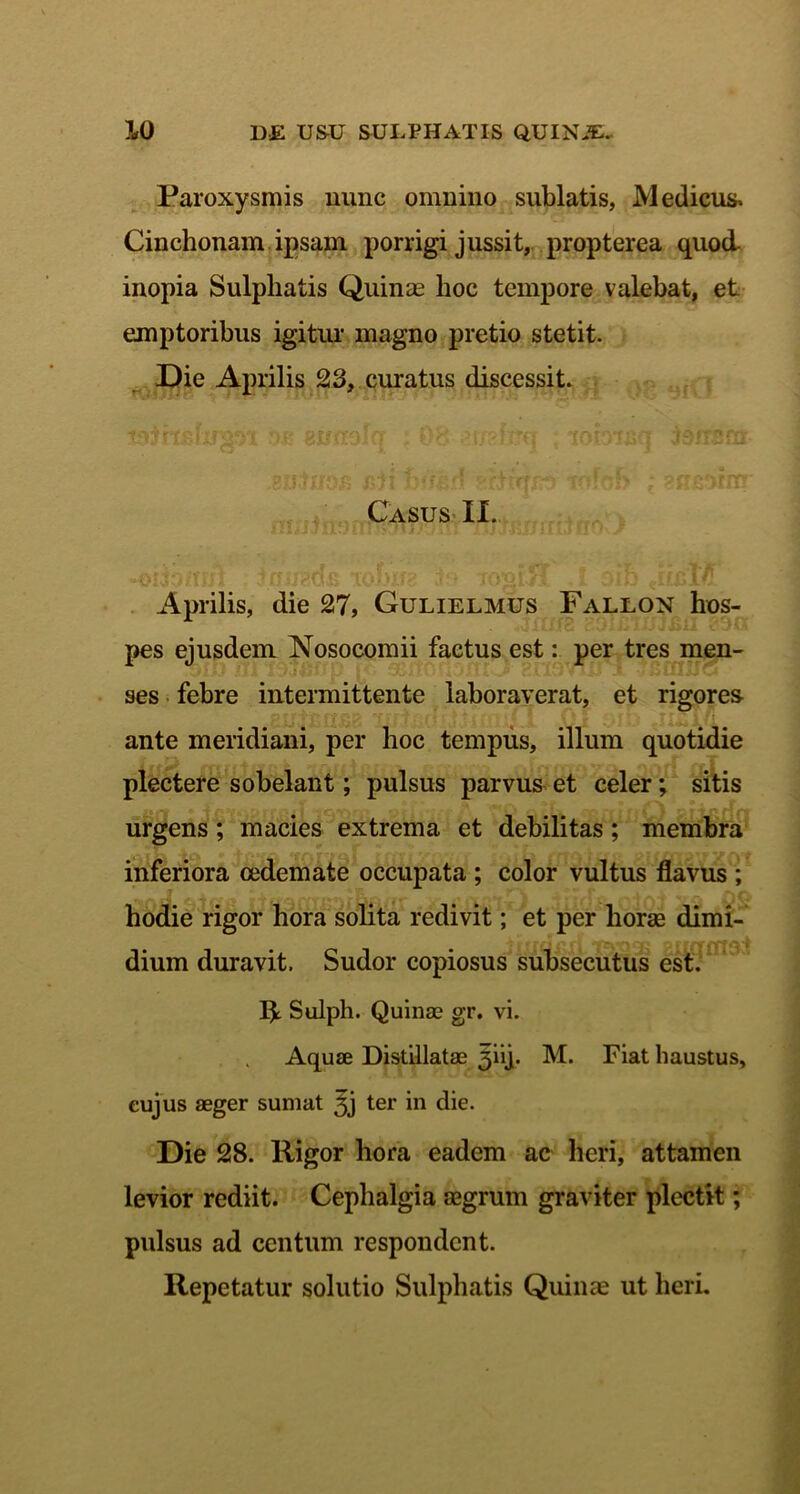 Paroxysmis nunc omnino sublatis, Medicus, Cinchonam ipsam porrigi jussit, propterea quod inopia Sulphatis Quinas hoc tempore valebat, et emptoribus igitur magno pretio stetit. Die Aprilis 23, curatus discessit. siitnoB jsji bl/ed ^rjtoiob * ?us*)rrn Casus II. Aprilis, die 27, Gulielmus Fallon hos- pes ejusdem Nosocomii factus est: per tres men- /Diu m i9jfiwp ivi snoflDiiw HuSTaIj ^ »buuo ses febre intermittente laboraverat, et rigores ante meridiani, per hoc tempus, illum quotidie plectere sobelant; pulsus parvus et celer; sitis urgens; macies extrema et debilitas; membra inferiora oedemate occupata ; color vultus flavus ; hodie rigor hora solita redivit; et per horae dimi- dium duravit. Sudor copiosus subsecutus est. R Sulph. Quinas gr. vi. Aquae Distillatae ^iij. M. Fiat haustus, cujus aeger sumat 3j ter in die. Die 28. Rigor hora eadem ac heri, attamen levior rediit. Cephalgia aegrum graviter plectit; pulsus ad centum respondent. Repetatur solutio Sulphatis Quinae ut heri.