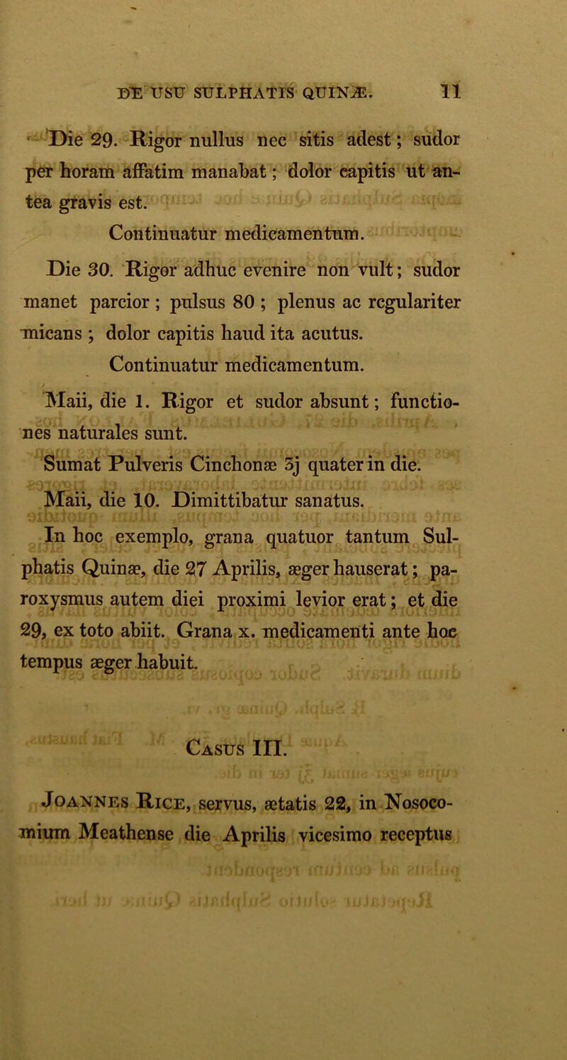 Die 29. Rigor nullus nec sitis adest; sudor per horam affatim manabat; dolor capitis ut an- tea gravis est. Continuatur medicamentum. Die 30. Rigor adhuc evenire non vult; sudor manet parcior ; pulsus 80 ; plenus ac regulariter micans ; dolor capitis haud ita acutus. Continuatur medicamentum. / Maii, die 1. Rigor et sudor absunt; functio- nes naturales sunt. Sumat Pulveris Cinchonae 5j quater in die. Maii, die 10. Dimittibatur sanatus. In hoc exemplo, grana quatuor tantum Sul- phatis Quinae, die 27 Aprilis, aeger hauserat; pa- roxysmus autem diei proximi levior erat; et die 29, ex toto abiit. Grana x. medicamenti ante hoc tempus aeger habuit. Casus III. >ib ni xsi %uw Jo annes Rice, servus, aetatis 22, in Nosoco- mium Meathense die Aprilis vicesimo receptus