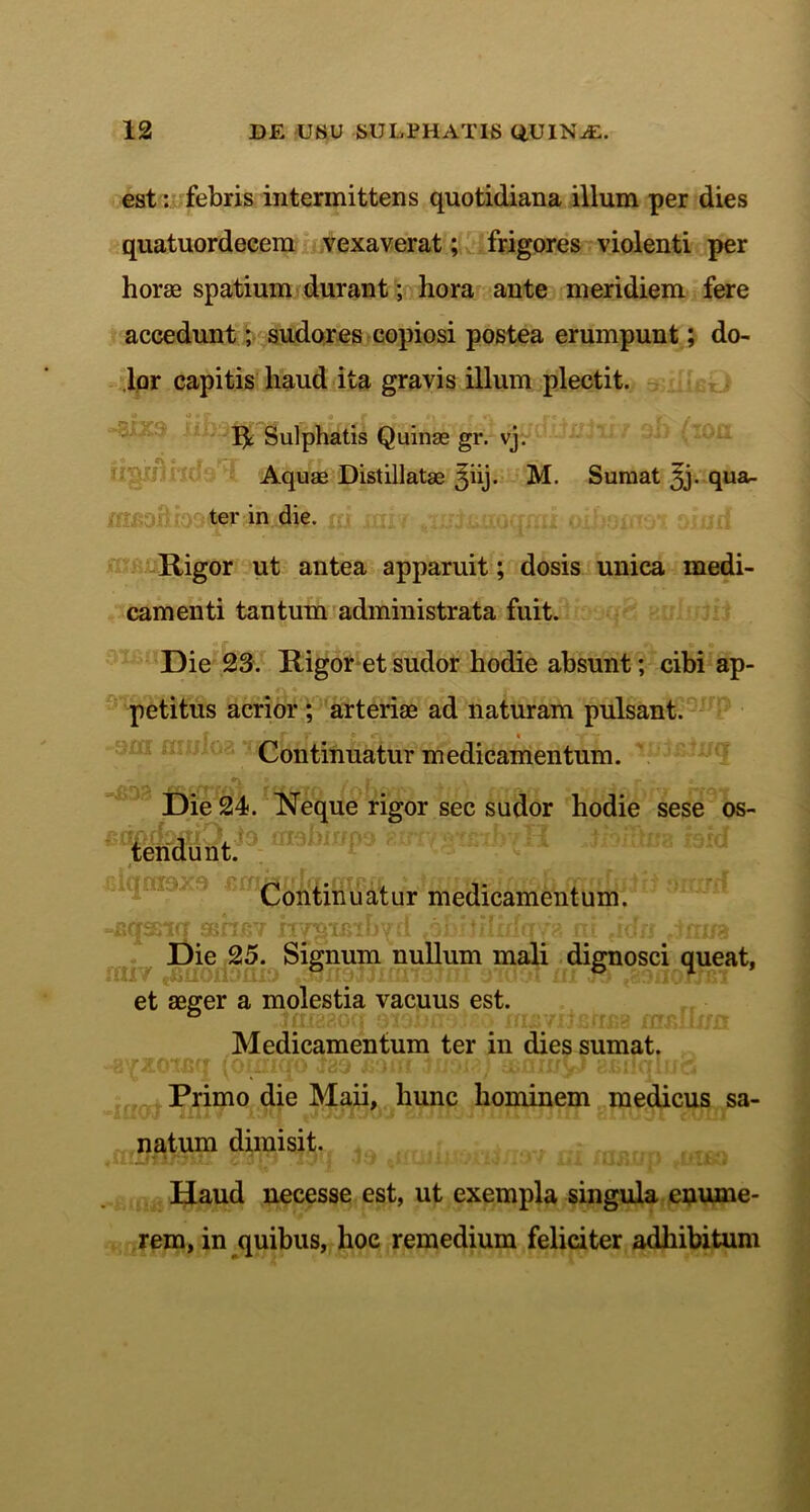 est: febris intermittens quotidiana illum per dies quatuordecem vexaverat; frigores violenti per horas spatium durant; hora ante meridiem fere accedunt; sudores copiosi postea erumpunt; do- lor capitis haud ita gravis illum plectit. R Sulphatis Quinas gr. vj. Aquas Distillatae ^iij. M. Sumat qua- ter in die. Rigor ut antea apparuit; dosis unica medi- camenti tantum administrata fuit. Die 23. Rigor et sudor hodie absunt; cibi ap- petitus acrior ; arteriae ad naturam pulsant. Continuatur medicamentum. UUJJ Die 24. Neque rigor sec sudor hodie sese os- (Y/\frf)£fr j to nr^nfffno ■>) tendunt. ciqmox Continuatur medicamentum. (T aqsn Die 25. Signum nullum mali dignosci queat, et aeger a molestia vacuus est. Medicamentum ter in dies sumat. Primo die Maii, hunc hominem medicus sa- natum dimisit. Haud necesse est, ut exempla singula enume- rem, in quibus, hoc remedium feliciter adhibitum