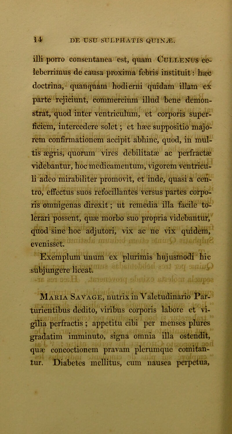 illi porro consentanea est, quam Cullenus ce- leberrimus de causa proxima febris instituit: haec doctrina, quanquam hodierni quidam illam ex parte rejiciunt, commercium illud bene demon- strat, quod inter ventriculum, et corporis super- ficiem, intercedere solet; et haec suppositio majo- rem confirmationem accipit abhinc, quod, in mul- tis aegris, quorum vires debilitatae ac perfractae videbantur, hoc medicamentum, vigorem ventricu- li adeo mirabiliter promovit, et inde, quasi a cen- tro, effectus suos refocillantes versus partes corpo- ris omnigenas direxit; ut remedia illa facile to- lerari possent, quae morbo suo propria videbantur, quod sine hoc adjutori, vix ac ne vix quidem, evenisset. Exemplum unum ex plurimis hujusmodi hic subjungere liceat. Maria Savage, nutrix in Valetudinario Par- turientibus dedito, viribus corporis labore et vi- gilia perfractis ; appetitu cibi per menses plures gradatim imminuto, signa omnia illa ostendit, quae concoctionem pravam plerumque comitan- tur. Diabetes mellitus, cum nausea perpetua,