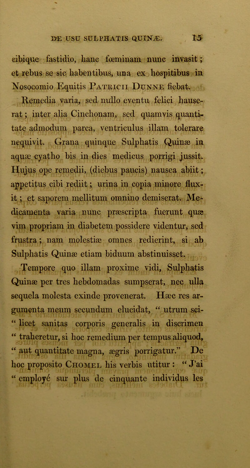 eibique fastidio, hanc foeminam nunc invasit; et rebus se sic habentibus, una ex hospitibus in Nosocomio Equitis Patricii Dunne fiebat Remedia varia, sed nullo eventu felici hause- rat ; inter alia Cinchonam, sed quamvis quanti- tate admodum parca, ventriculus illam tolerare nequivit. Grana quinque Sulphatis Quinae in aquae cyatho his in dies medicus porrigi jussit. Hujus ope remedii, (diebus paucis) nausea abiit; appetitus cibi rediit; urina in copia minore flux- it ; et saporem mellitum omnino demiserat. Me- dicamenta varia nunc praescripta fuerunt quae vim propriam in diabetem possidere videntur, sed frustra; nam molestiae omnes redierint, si ab Sulphatis Quinae etiam biduum abstinuisset. Tempore quo illam proxime vidi, Sulphatis Quinae per tres hebdomadas sumpserat, nec ulla sequela molesta exinde provenerat. Haec res ar- gumenta meum secundum elucidat, “ utrum sci- “ licet sanitas corporis generalis in discrimen “ traheretur, si hoc remedium per tempus aliquod, “ aut quantitate magna, aegris porrigatur.” De hoc proposito Chomel his verbis utitur : “ Tai “ employ6 sur plus de cinquantc individus les