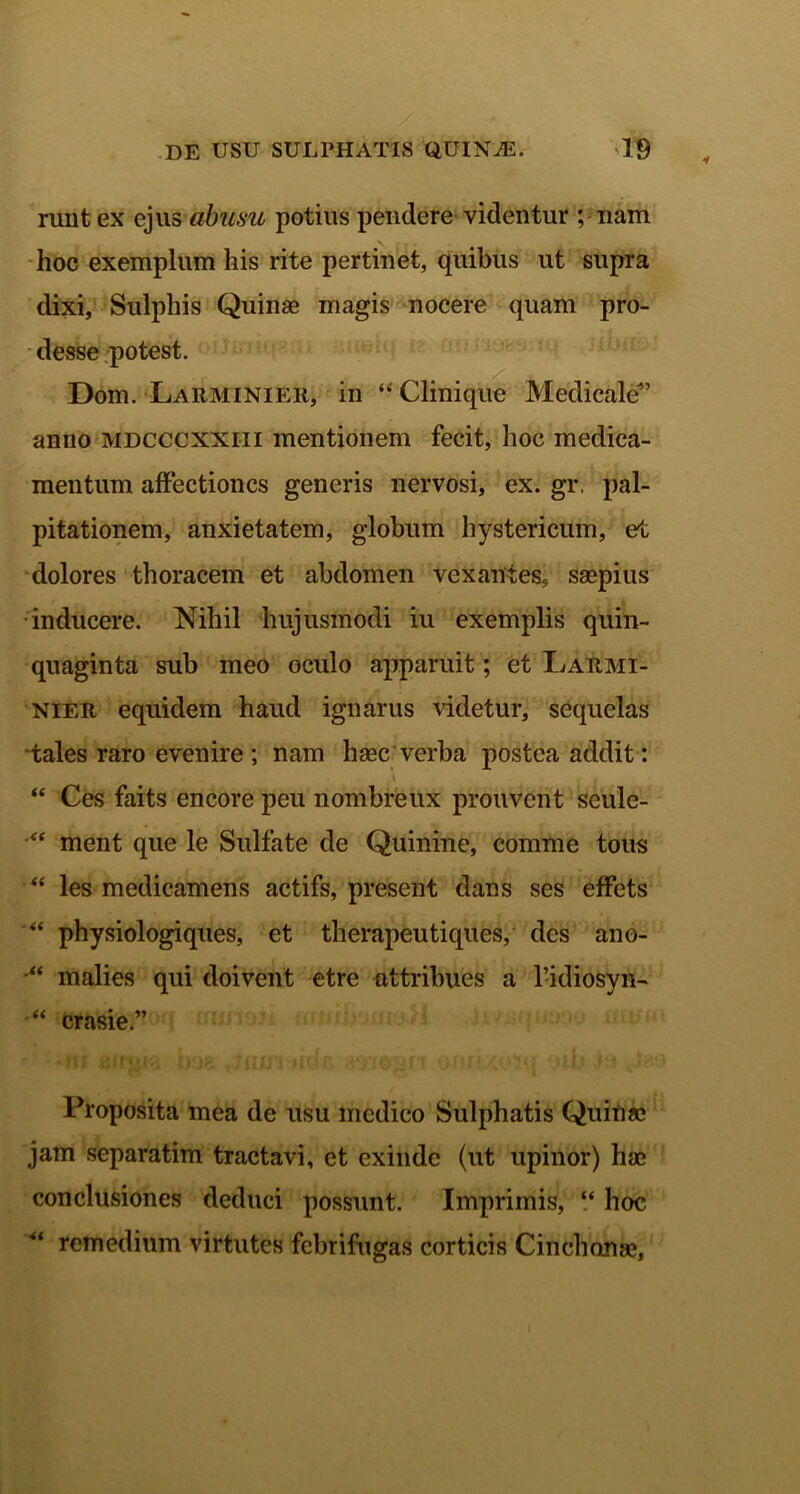 runt ex ejus abusu potius pendere videntur ; nam hoc exemplum his rite pertinet, quibus ut supra dixi, Sulphis Quinae magis nocere quam pro- desse potest. Dom. Larminier, in “ Clinique Medicale” anno mdcccxxiii mentionem fecit, hoc medica- mentum affectiones generis nervosi, ex. gr. pal- pitationem, anxietatem, globum hystericum, et dolores thoracem et abdomen vexantes, saepius inducere. Nihil hujusmodi iu exemplis quin- quaginta sub meo oculo apparuit; et IjARmi- nier equidem haud ignarus videtur, sequelas tales raro evenire ; nam haec verba postea addit: 2 - I * “ Ces faits encore peu nombreux prouvent scule- • ment que le Sulfate de Quinine, comme tous “ les medicamens actifs, present dans ses effets physiologiques, et therapeutiques, des ano- “ malies qui doivent etre attribues a 1’idiosyn- •“ crasie.” Proposita mea de usu medico Sulphatis Quinae jam separatim tractavi, et exinde (ut upinor) hae conclusiones deduci possunt. Imprimis, “ hoc remedium virtutes febrifugas corticis Cinchonae,