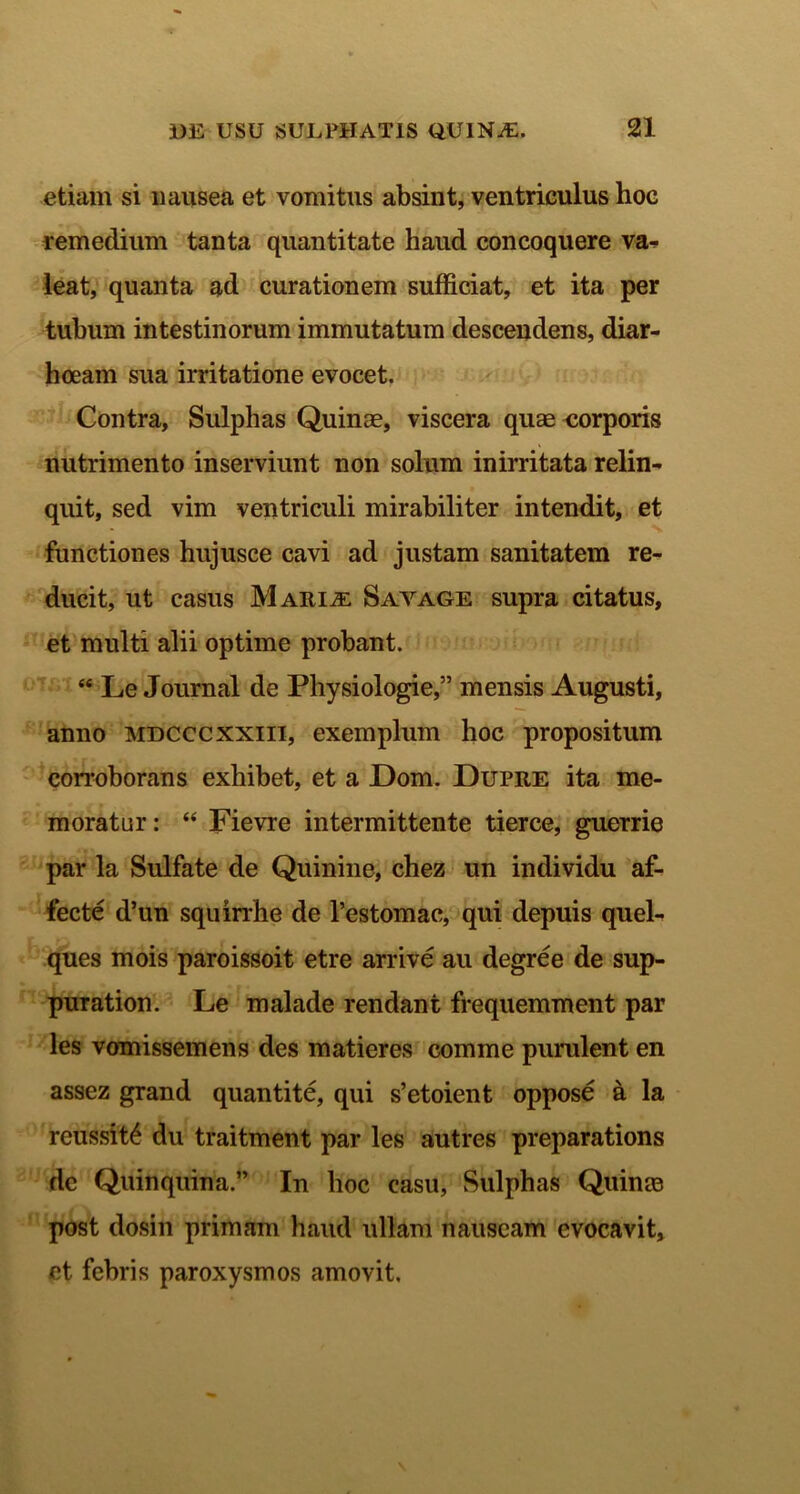 etiam si nausea et vomitus absint, ventriculus hoc remedium tanta quantitate haud concoquere va- leat, quanta ad curationem sufficiat, et ita per tubum intestinorum immutatum descendens, diar- ii oeam sua irritatione evocet. Contra, Sulphas Quinae, viscera quae corporis nutrimento inserviunt non solum inirritata relin- quit, sed vim ventriculi mirabiliter intendit, et functiones hujusce cavi ad justam sanitatem re- ducit, ut casus Maria: Savage supra citatus, et multi alii optime probant. “ Le Journal de Physiologie,” mensis Augusti, anno mdcccxxiii, exemplum hoc propositum corroborans exhibet, et a Dom. Dupre ita me- moratur : “ Fievre intermittente tierce, guerrie par la Sulfate de Quinine, chez un individu af- fecte d’un squirrhe de 1’estomac, qui depuis quel- ques mois paroissoit etre arrive au degree de sup- puration. Le malade rendant frequemment par les vomissemens des matieres comme purulent en assez grand quantite, qui s’etoient oppose a la reussit6 du traitment par les autres preparations de Quinquina.” In hoc casu, Sulphas Quinas post dosin primam haud ullam nauseam evocavit, et febris paroxysmos amovit.