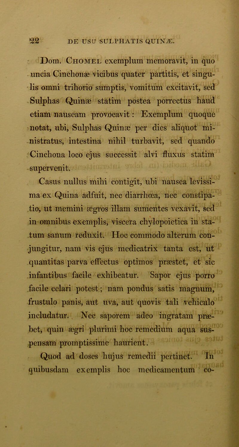 Dom. Chomel exemplum memoravit, in quo uncia Cinchonae vicibus quater partitis, et singu- lis omni trihorio sumptis, vomitum excitavit, sed Sulphas Quinas statim postea porrectus haud etiam nauseam provocavit: Exemplum quoque notat, ubi, Sulphas Quinae per dies aliquot mi- nistratus, intestina nihil turbavit, sed quando Cinchona loco ejus successit alvi fluxus statim supervenit. Casus nullus mihi contigit, ubi nausea levissi- ma ex Quina adfuit, nec diarrhoea, nec constipa- tio, ut memini aegros illam sumentes vexavit, sed in omnibus exemplis, viscera chylopoietica in sta- tum sanum reduxit. Hoc commodo alterum con- jungitur, nam vis ejus medicatrix tanta est, ut quantitas parva effectus optimos praestet, et sic infantibus facile exhibeatur. Sapor ejus porro facile celari potest ; nam pondus satis magnum, frustulo panis, aut uva, aut quovis tali vehiculo includatur. . Nec saporem adeo ingratam prae- bet, quin aegri plurimi hoc remedium aqua sus- pensam promptissime haurient. Quod ad doses hujus remedii pertinet. In quibusdam exemplis hoc medicamentum co-