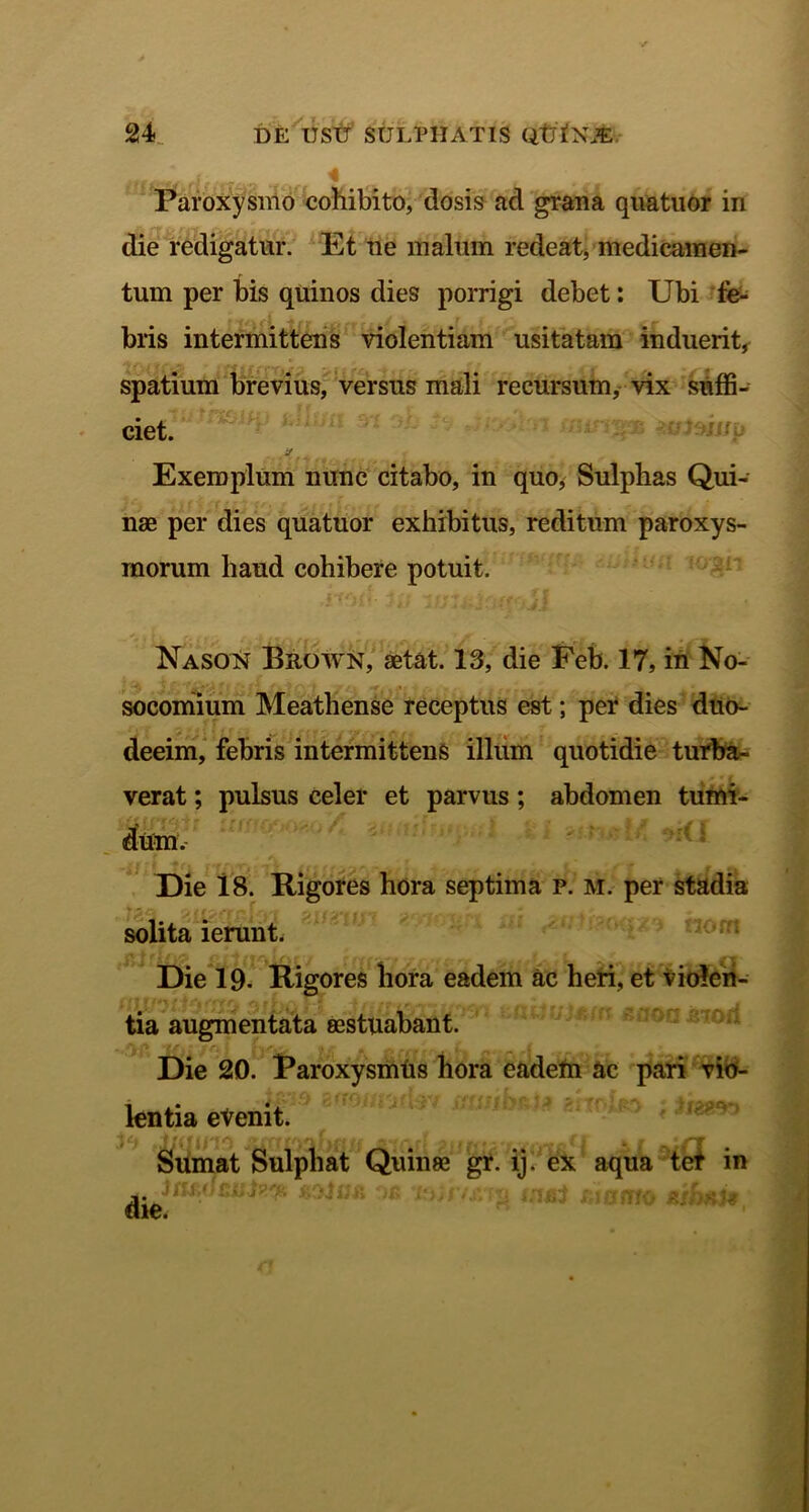 Paroxysmo cohibito, dosis ad grana quatuor in die redigatur. Et ne malum redeat, medicamen- tum per bis quinos dies porrigi debet: Ubi fe- bris intermittens violentiam usitatam induerit, spatium brevius, versus mali recursum, vix suffi- ciet. ‘ l acmii/p 'j Exemplum nunc citabo, in quo, Sulphas Qui- nae per dies quatuor exhibitus, reditum paroxys- morum haud cohibere potuit. Nason Brown, aetat. 13, die Feb. 17, in No- socomium Meathense receptus est; per dies duo- deeim, febris intermittens illum quotidie turba- verat ; pulsus celer et parvus; abdomen tumi- Die 18. Rigores hora septima p. m. per stadia solita ierunt. Die 19. Rigores hora eadem ac heri, et violen- tia augmentata aestuabant. 1{ij /rj fvu l'\ A CrfffCrflfl rjr-jy, 1 ■ Die 20. Paroxysmus hora eadetn ac pari vio- lentia evenit. te .Jjqmo Sumat Sulphat Quinae gr. ij. ex aqua tef in die. Jtu iifS?.'#. »/ / J