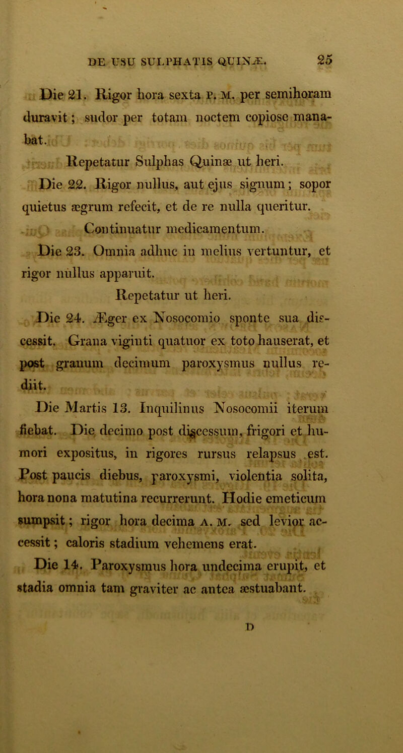 Die 21. Rigor hora sexta p. M. per semihoram duravit; sudor per totam noctem copiose mana- bat. Repetatur Sulphas Quinae ut heri. Die 22. Rigor nullus, aut ejus signum; sopor quietus aegrum refecit, et de re nulla queritur. Continuatur medicamentum. - l ' 4 ***■*• » i ' Die 23. Omnia adhuc in melius vertuntur, et rigor nullus apparuit. Repetatur ut heri. Die 24. iEger ex Nosocomio sponte sua dis- cessit. Grana viginti quatuor ex toto hauserat, et post granum decimum paroxysmus nullus re- diit. Die Martis 13. Inquilinus Nosocomii iterum liebat. Die decimo post discessum, frigori et hu- mori expositus, in rigores rursus relapsus est. Post paucis diebus, paroxysmi, violentia solita, hora nona matutina recurrerunt. Hodie emeticum sumpsit; rigor hora decima a. m, sed levior ac- cessit ; caloris stadium vehemens erat. Die 14. Paroxysmus hora undecima erupit, et stadia omnia tam graviter ac antea aestuabant. D