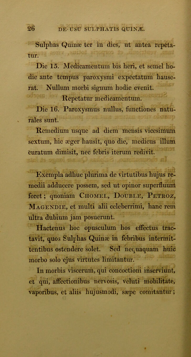 Sulphas Quinae ter in dies, ut antea repeta- tur. Die 15. Medicamentum bis heri, et semel ho- die ante tempus paroxysmi expectatum hause- rat. Nullum morbi signum hodie evenit. Repetatur medicamentum. Die 16. Paroxysmus nullus, functiones natu- rales sunt. Remedium usque ad diem mensis vicesimum sextum, hic aeger hausit, quo die, medicus illum curatum dimisit, nec febris iterum redivit. Exempla adhuc plurima de virtutibus hujus re- medii adducere possem, sed ut opinor superfluum foret; quoniam Chomel, Double, Petroz, Magendie, et multi alii celeberrimi, hanc rem ultra dubium jam posuerunt. Hactenus hoc opusculum hos effectus trac- tavit, quos Sulphas Quinae in febribus intermit- tentibus ostendere solet. Sed nequaquam huic morbo solo ejus virtutes limitantur. In morbis viscerum, qui concoctioni inserviunt, ' > .. «... . - , ■ * f et qui, affectionibus nervosis, veluti mobilitate, vaporibus, et aliis hujusmodi, saepe comitantur;