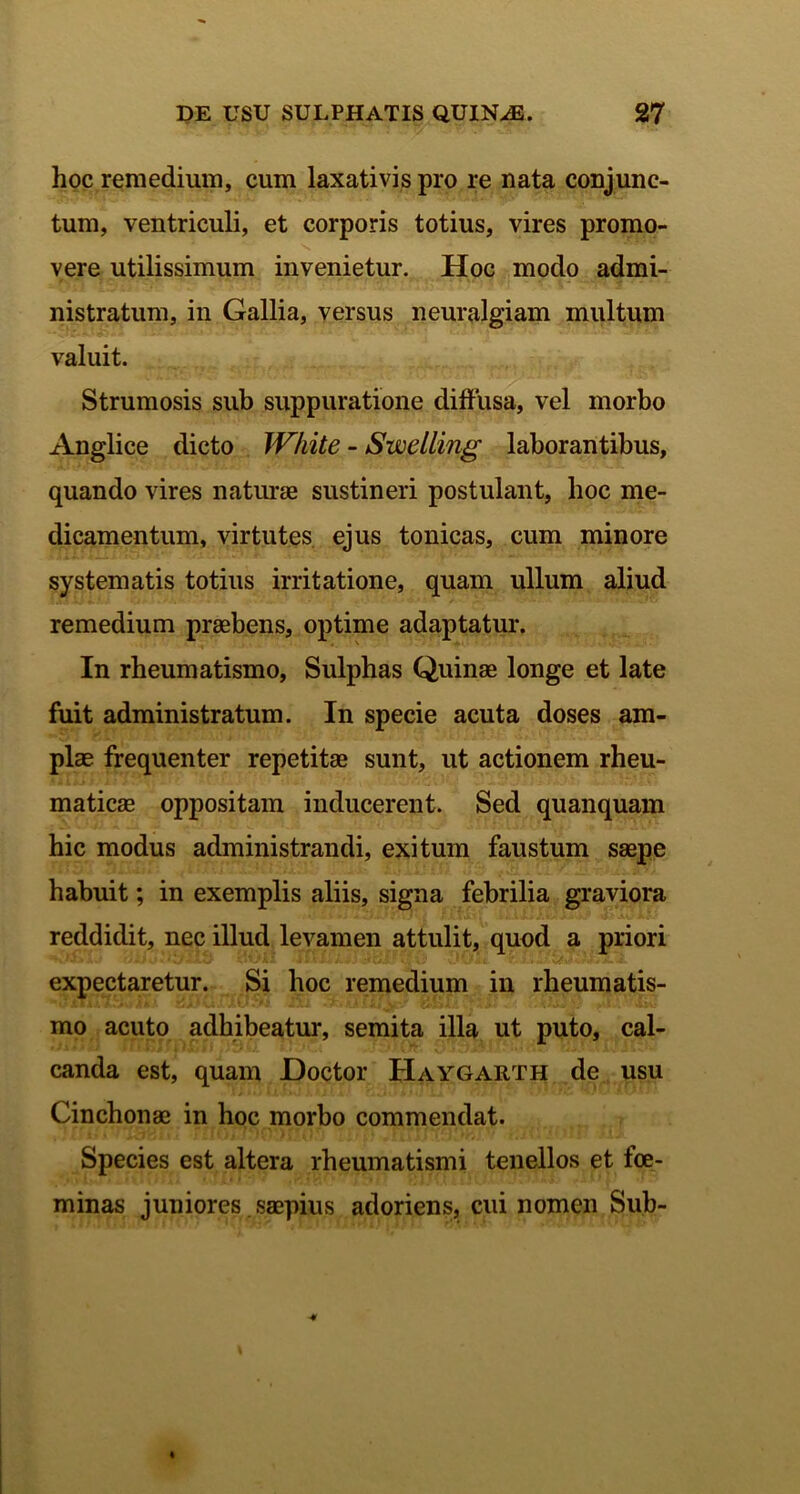 hoc remedium, cum laxativis pro re nata conjunc- tum, ventriculi, et corporis totius, vires promo- vere utilissimum invenietur. Hoc modo admi- nistratum, in Gallia, versus neuralgiam multum valuit. Strumosis sub suppuratione diffusa, vel morbo Anglice dicto White - Swelling laborantibus, quando vires naturae sustineri postulant, hoc me- dicamentum, virtutes ejus tonicas, cum minore systematis totius irritatione, quam ullum aliud remedium praebens, optime adaptatur. In rheumatismo, Sulphas Quinae longe et late fuit administratum. In specie acuta doses am- plae frequenter repetitae sunt, ut actionem rheu- maticae oppositam inducerent. Sed quanquam hic modus administrandi, exitum faustum saepe habuit; in exemplis aliis, signa febrilia graviora reddidit, nec illud levamen attulit, quod a priori expectaretur. Si hoc remedium in rheumatis- mo acuto adhibeatur, semita illa ut puto, cal- canda est, quam Doctor Haygarth de usu Cinchonae in hoc morbo commendat. Species est altera rheumatismi tenellos et foe- minas juniores saepius adoriens, cui nomen Sub-