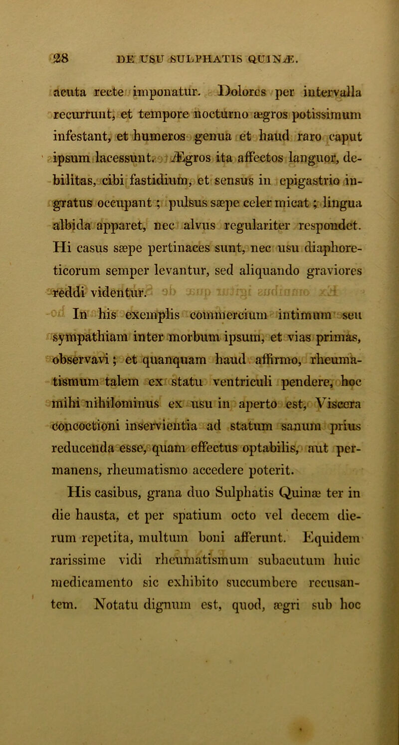 acuta recte imponatur. Dolores per intervalla recurrunt, et tempore nocturno aegros potissimum infestant, et humeros genua et haud raro caput ipsum lacessunt, ifigros ita affectos languor, de- bilitas, cibi fastidium, et sensus in epigastrio in- gratus occupant; pulsus saepe celer micat; lingua albida apparet, nec alvus regulariter respondet. Hi casus saepe pertinaces sunt, nec usu diaphore- ticorum semper levantur, sed aliquando graviores reddi videntur. In his exemplis commercium intimum seu sympathiam inter morbum ipsum, et vias primas, observavi; et quanquam haud affirmo, rheuma- tismum talem ex statu ventriculi pendere, hoc mihi nihilominus ex usu in aperto est. Viscera concoctioni inservientia ad statum sanum prius reducenda esse, quam effectus optabilis, aut per- manens, rheumatismo accedere poterit. His casibus, grana duo Sulphatis Quinae ter in die hausta, et per spatium octo vel decem die- rum repetita, multum boni afferunt. Equidem —v ■/ , j» rv rarissime vidi rheumatismum subacutum huic medicamento sic exhibito succumbere recusan- tem. Notatu dignum est, quod, a?gri sub hoc