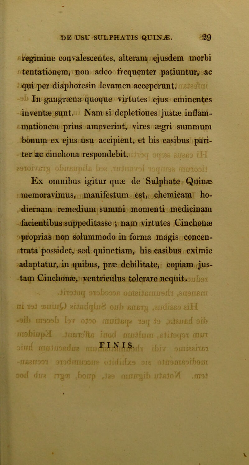 regimine convalescentes, alteram ejusdem morbi tentationem, non adeo frequenter patiuntur, ac qui per diaphoresin levamen acceperunt. In gangraena quoque virtutes ejus eminentes inventae sunt. Nam si depletiones justae inflam- mationem prius amoverint, vires aegri summum bonum ex ejus usu accipient, et his casibus pari- ter ac cinchona respondebit, eoioivirip obiumpiU boa r<i ioqnt$H fnuwoh Ex omnibus igitur quae de Sulphate Quinae memoravimus, manifestum est, chemicam ho- diernam remedium summi momenti medicinam facientibus suppeditasse ; nam virtutes Cinchonae proprias non solummodo in forma magis concen- trata possidet, sed quinetiam, his casibus eximie adaptatur, in quibus, prae debilitate, copiam jus- tam Cinchonae, ventriculus tolerare nequit. •jnojoq a* (j 'i o(figd flui .s i o n jsrn ni iol gsmuQ aiiiidq hifi onh juxrstg ,eudid&o eiH -9ib nmt>b h / o > jamteq» laq io ' j?.nun orh ffidbmpid Jmnofta } nod mnilnni rddoqoi mm otrni fautuofidug m FINIS. ; ibi-/ doiidBhfit -nfigrnoi oiodmjraor rj oirdidx9 9in oirromenhom ood du* rnw? ,borrr > nnrirnib i/bsinV! .fmi v