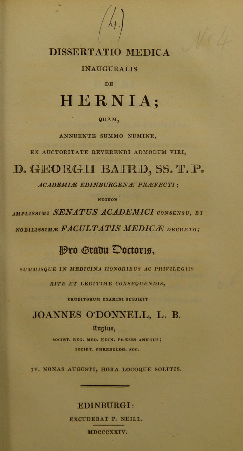 DISSERTATIO MEDICA INAUGURALIS DE HERNIA; QUAM, ANNUENTE SUMMO NUMINE, EX AUCTORITATE REVERENDI ADMODUM VIRI, B. GEOMGII BAIRB, SS. T. P» ACADEMIA? EDINBURGENM PRALFECTI; NKCNON AMPLISSIMI SENATUS ACADEMICI CONSENSU, ET nobilissima: FACULTATIS MEDICAE decreto; Pro <0ratm tPoctono, SUMMISQUE in medicina honoribus ac PRIVILEGIIS RITE ET LEGITIME CONSEQUENDIS, ERUDITORUM EXAMINI SUBJICIT JOANNES ODONNELL, L. B. angluis, SOCIET. REG. MED. EDIN. PRjESES ANNUUS; SOCIET. PIIRENOLOG. SOC. IV. NONAS AUGUSTI, HORA LOCOQUE SOLITIS. EDINBURGI: EXCUDEBAT P. NEILL. MDCCCXXIV.