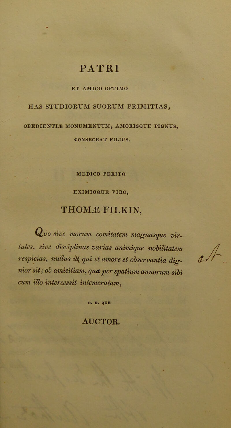 PATRI ET AMICO OPTIMO HAS STUDIORUM SUORUM PRIMITIAS, OBEDIENTI.E MONUMENTUM, AMORISQUE PIGNUS, CONSECRAT FILIUS. MEDICO PERITO EXIMIOQUE VIRO, THOMJS FILKIN, Quo sive morum comitatem magnasque vir- tutes, sive disciplinas varias animique nobilitatem respicias, nullus qui et amore et observantia dig- d nwr sit; ob amicitiam, qua per spatium annorum sibi cum illo intercessit intemeratam, D. D. QUE AUCTOR.