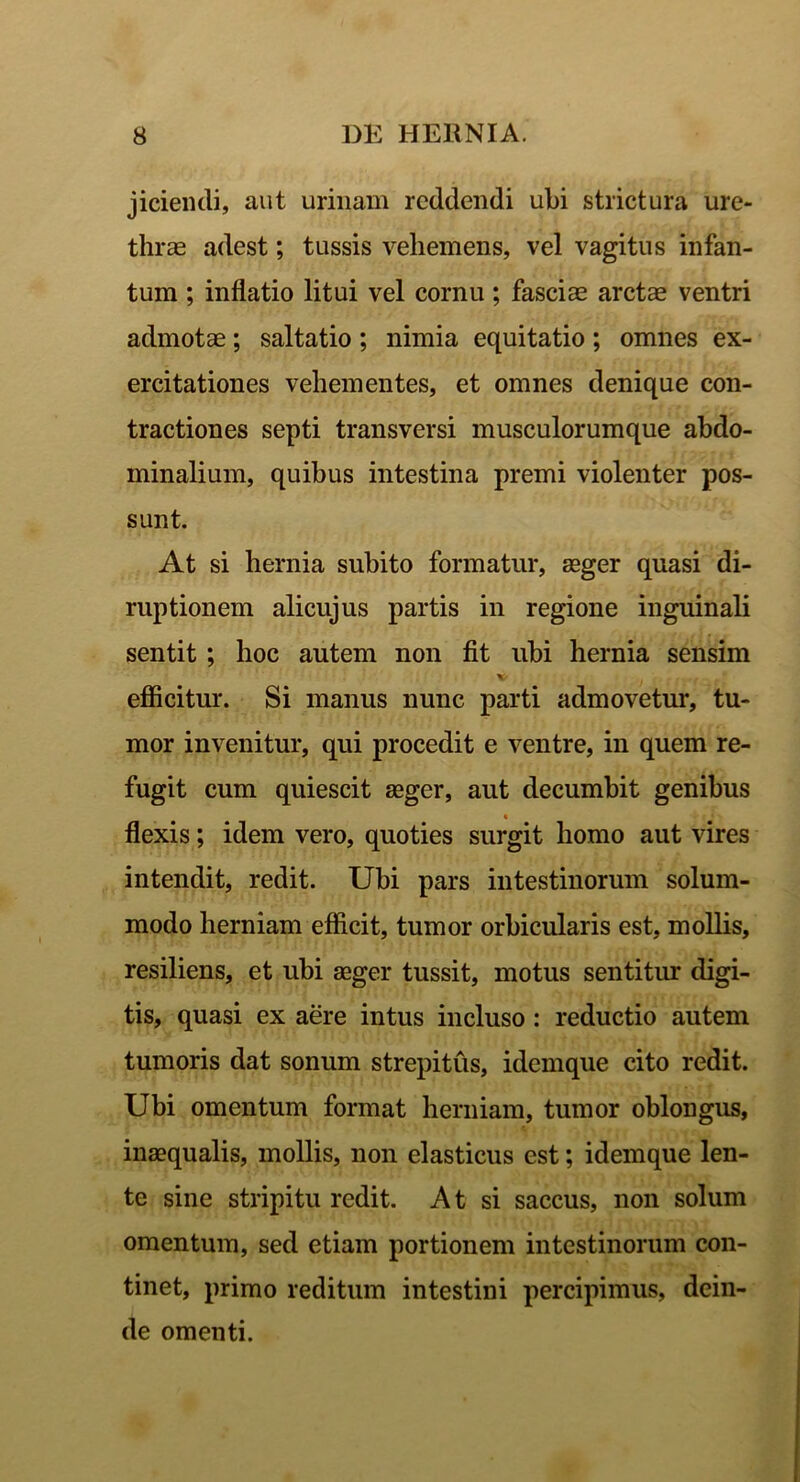 jiciendi, aut urinam reddendi ubi strictura ure- thrae adest; tussis vehemens, vel vagitus infan- tum ; inflatio litui vel cornu; fasciae arctae ventri admotae; saltatio; nimia equitatio ; omnes ex- ercitationes vehementes, et omnes denique con- tractiones septi transversi musculorumque abdo- minalium, quibus intestina premi violenter pos- sunt. At si hernia subito formatur, aeger quasi di- ruptionem alicujus partis in regione inguinali sentit ; hoc autem non fit ubi hernia sensim v . efficitur. Si manus nunc parti admovetur, tu- mor invenitur, qui procedit e ventre, in quem re- fugit cum quiescit aeger, aut decumbit genibus flexis; idem vero, quoties surgit homo aut vires intendit, redit. Ubi pars intestinorum solum- modo herniam efficit, tumor orbicularis est, mollis, resiliens, et ubi aeger tussit, motus sentitur digi- tis, quasi ex aere intus incluso : reductio autem tumoris dat sonum strepitus, idemque cito redit. Ubi omentum format herniam, tumor ohlongus, inaequalis, mollis, non elasticus est; idemque len- te sine stripitu redit. At si saccus, non solum omentum, sed etiam portionem intestinorum con- tinet, primo reditum intestini percipimus, dein- de omenti.