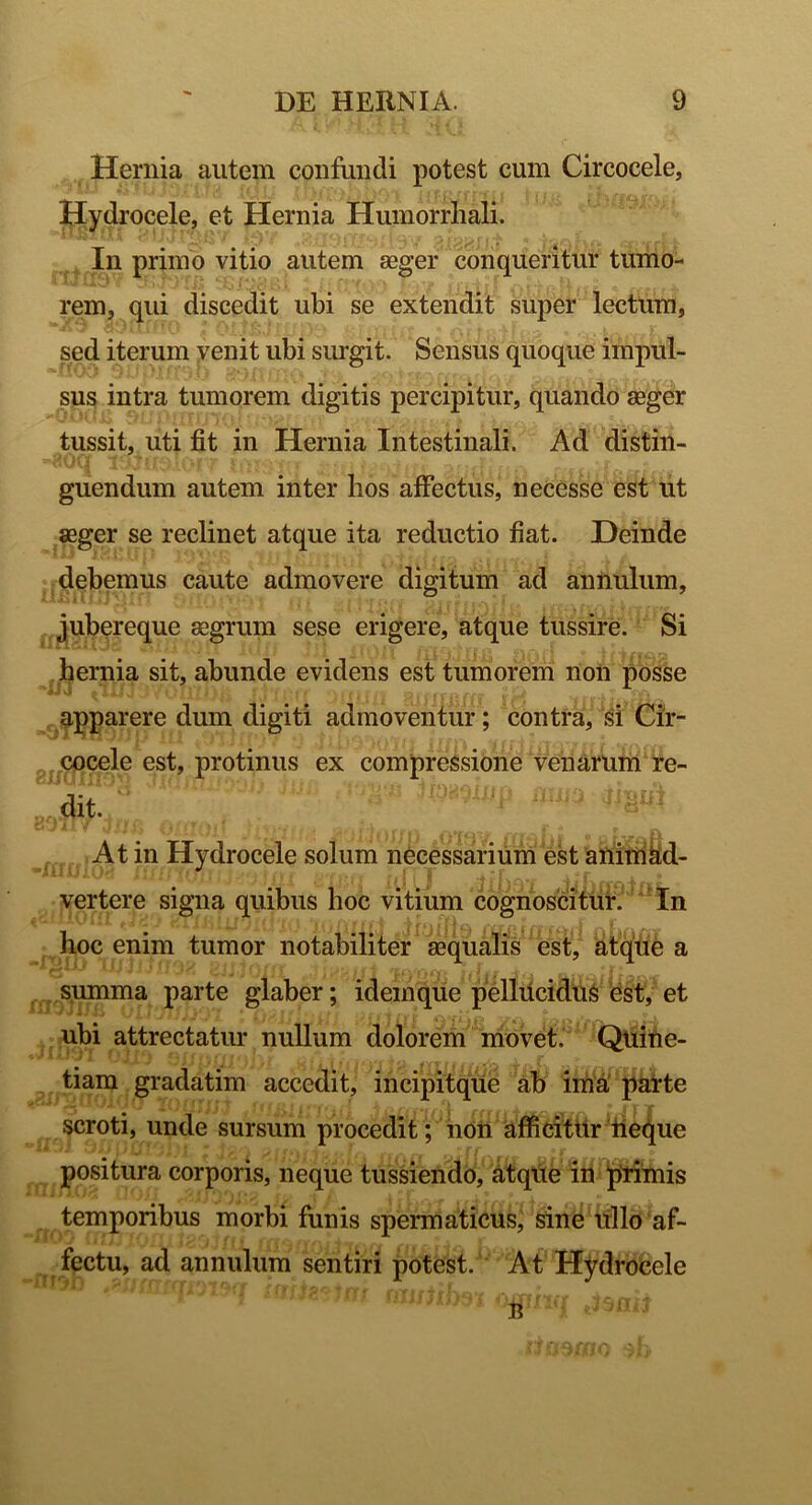 Hernia autem confundi potest cum Circocele, Hydrocele, et Hernia Humorrliali. In primo vitio autem aeger conqueritur tumo- rem, qui discedit ubi se extendit super lectum, sed iterum venit ubi surgit. Sensus quoque impul- sus intra tumorem digitis percipitur, quando aeger tussit, uti fit in Hernia Intestinali. Ad distin- guendum autem inter lios affectus, necesse est ut aeger se reclinet atque ita reductio fiat. Deinde debemus caute admovere digitum ad annulum, jubereque aegrum sese erigere, atque tussire. Si hernia sit, abunde evidens est tumorem non posse IJ4 a II| J 'J /Qlli 1 IK f T'j | r /a m .. •' apparere dum digiti admoventur; contra, si Cir- cocele est, protinus ex compressione venarum re- dit. ; At in Hydrocele solum necessarium est animad- vertere signa quibus hoc vitium cognoscitur. In hoc enim tumor notabiliter aequalis est, atque a summa parte glaber; idem que pellUcidus est, et ubi attrectatur nullum dolorem movet. Quine- tiam gradatim accedit, incipitque ab ima, parte scroti, unde sursum procedit; non afficitur neque positura corporis, neque tussiendo, atque in primis temporibus morbi funis spermaticus, sine ullo af- fectu, ad annulum sentiri potest.' At Hydrocele oxjmJm