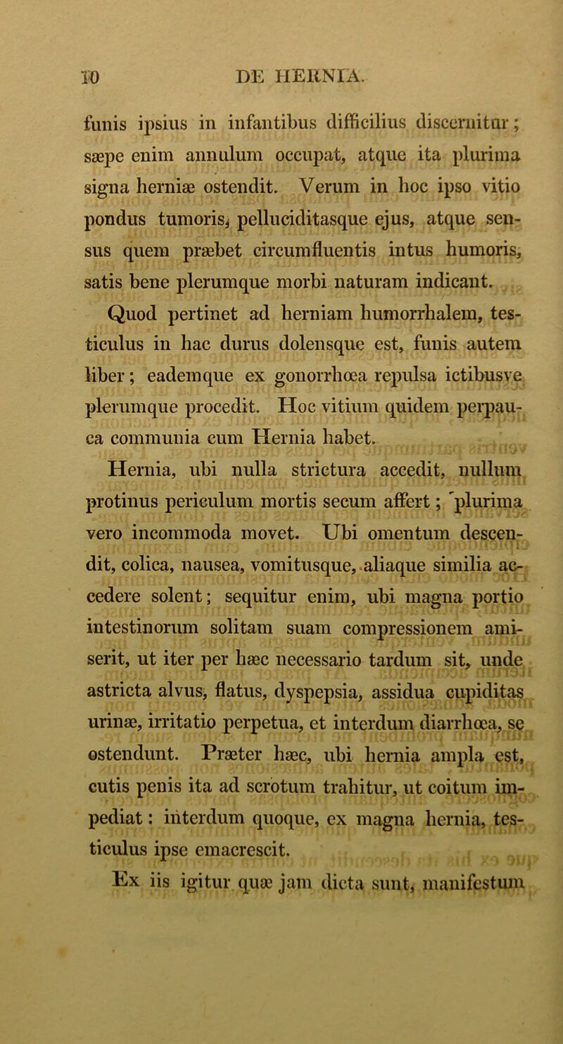 funis ipsius in infantibus difficilius discernitur; saepe enim annulum occupat, atque ita plurima signa herniae ostendit. Verum in hoc ipso vitio pondus tumoris* pelluciditasque ejus, atque sen- sus quem praebet circumfluentis intus humoris, satis bene plerumque morbi naturam indicant. Quod pertinet ad herniam humorrhalem, tes- ticulus in hac durus dolensque est, funis autem liber; eademque ex gonorrhoea repulsa ictibusve plerumque procedit. Hoc vitium quidem perpau- ca communia cum Hernia habet. Hernia, ubi nulla strictura accedit, nullum protinus periculum mortis secum affert; plurima vero incommoda movet. Ubi omentum descen- dit, colica, nausea, vomitusque, aliaque similia ac- cedere solent; sequitur enim, ubi magna portio intestinorum solitam suam compressionem ami- serit, ut iter per haec necessario tardum sit, unde astricta alvus, flatus, dyspepsia, assidua cupiditas urinae, irritatio perpetua, et interdum diarrhoea, se ostendunt. Praeter haec, ubi hernia ampla est, cutis penis ita ad scrotum trahitur, ut coitum im- pediat : interdum quoque, ex magna hernia, tes- ticulus ipse emacrescit. Ex iis igitur quae jam dicta sunt, manifestum
