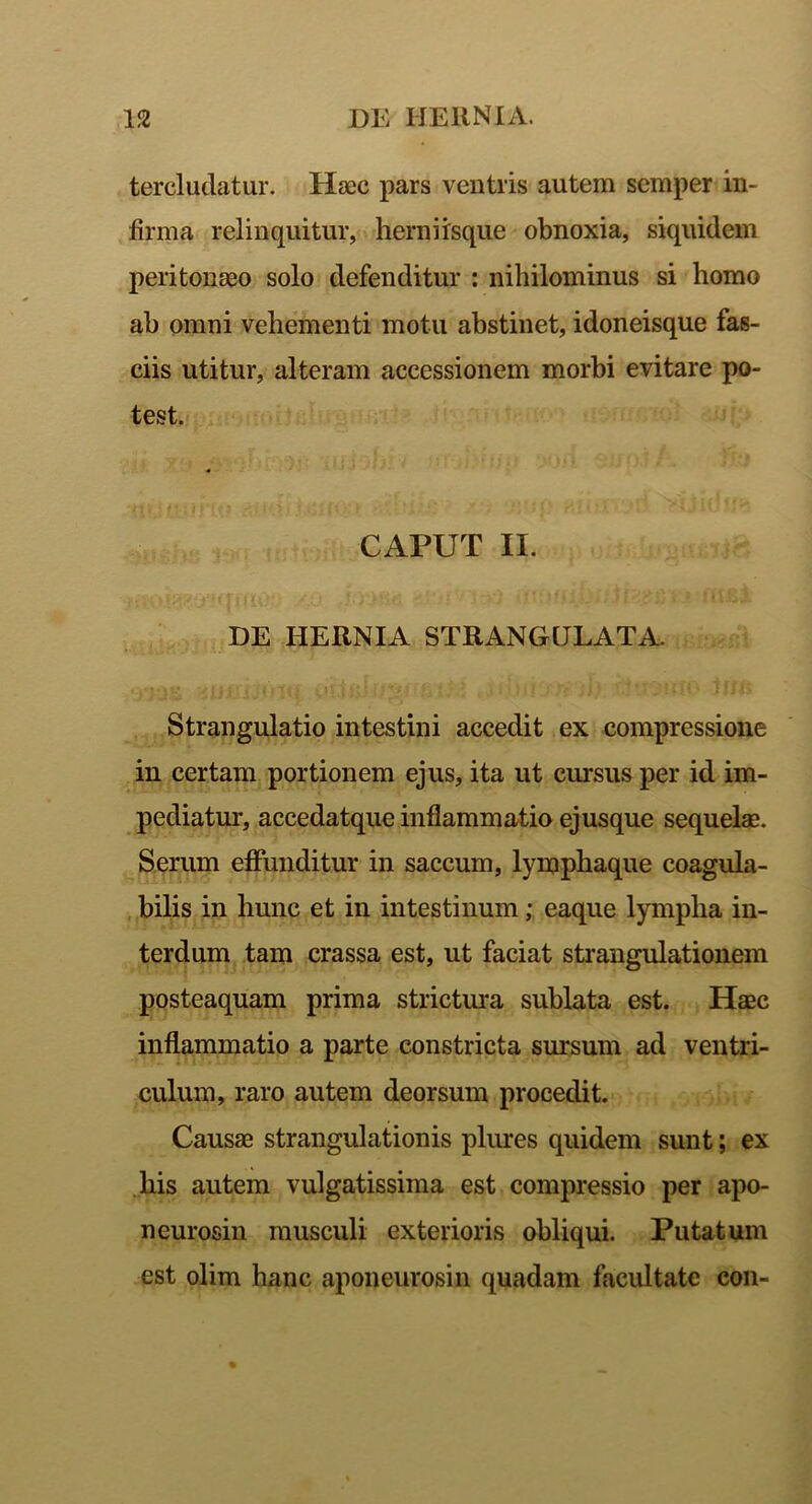 tercludatur. Haec pars ventris autem semper in- firma relinquitur, herniisque obnoxia, siquidem peritonaeo solo defenditur : nihilominus si homo ab omni vehementi motu abstinet, idoneisque fas- ciis utitur, alteram accessionem morbi evitare po- test. CAPUT II. DE HERNIA STRANGULATA. Strangulatio intestini accedit ex compressione in certam portionem ejus, ita ut cursus per id im- pediatur, accedatque inflammatio ejusque sequelae. Serum effunditur in saccum, lymphaque coagula- bilis in hunc et in intestinum; eaque lympha in- terdum tam crassa est, ut faciat strangulationem posteaquam prima strictura sublata est. Haec inflammatio a parte constricta sursum ad ventri- culum, raro autem deorsum procedit. Causae strangulationis plures quidem sunt; ex his autem vulgatissima est compressio per apo- neurosin musculi exterioris obliqui. Putatum est olim hanc aponeurosin quadam facultate con-