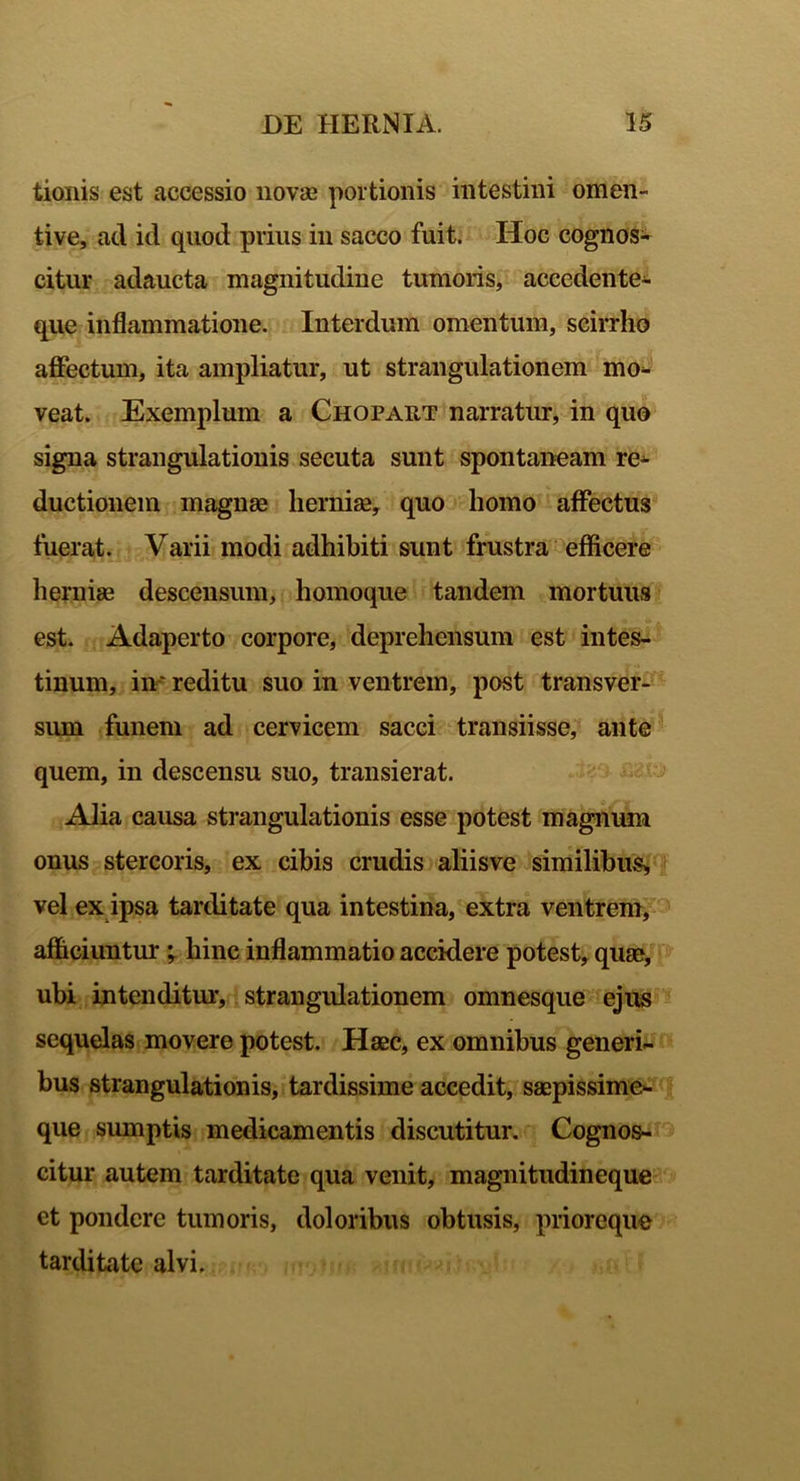tionis est accessio novae portionis intestini omen- tive, ad id quod prius in sacco fuit. Hoc cognos- citur adaucta magnitudine tumoris, accedente- que inflammatione. Interdum omentum, scirrho affectum, ita ampliatur, ut strangulationem mo- veat. Exemplum a Chopaut narratur, in quo signa strangulationis secuta sunt spontaneam re- ductionem magnae herniae, quo homo affectus fuerat. Varii modi adhibiti sunt frustra efficere herniae descensum, homoque tandem mortuus est. Adaperto corpore, deprehensum est intes- tinum, in~ reditu suo in ventrem, post transver- sum funem ad cervicem sacci transiisse, ante quem, in descensu suo, transierat. Alia causa strangulationis esse potest magnum onus stercoris, ex cibis crudis aliisve similibus,, vel ex ipsa tarditate qua intestina, extra ventrem, afficiuntur ; hinc inflammatio accidere potest, quae, ubi intenditur, strangulationem omnesque ejus sequelas movere potest. Haec, ex omnibus generi- bus strangulationis, tardissime accedit, saepissime- que sumptis medicamentis discutitur. Cognos- citur autem tarditate qua venit, magnitudineque ct pondere tumoris, doloribus obtusis, prioreque tarditate alvi.