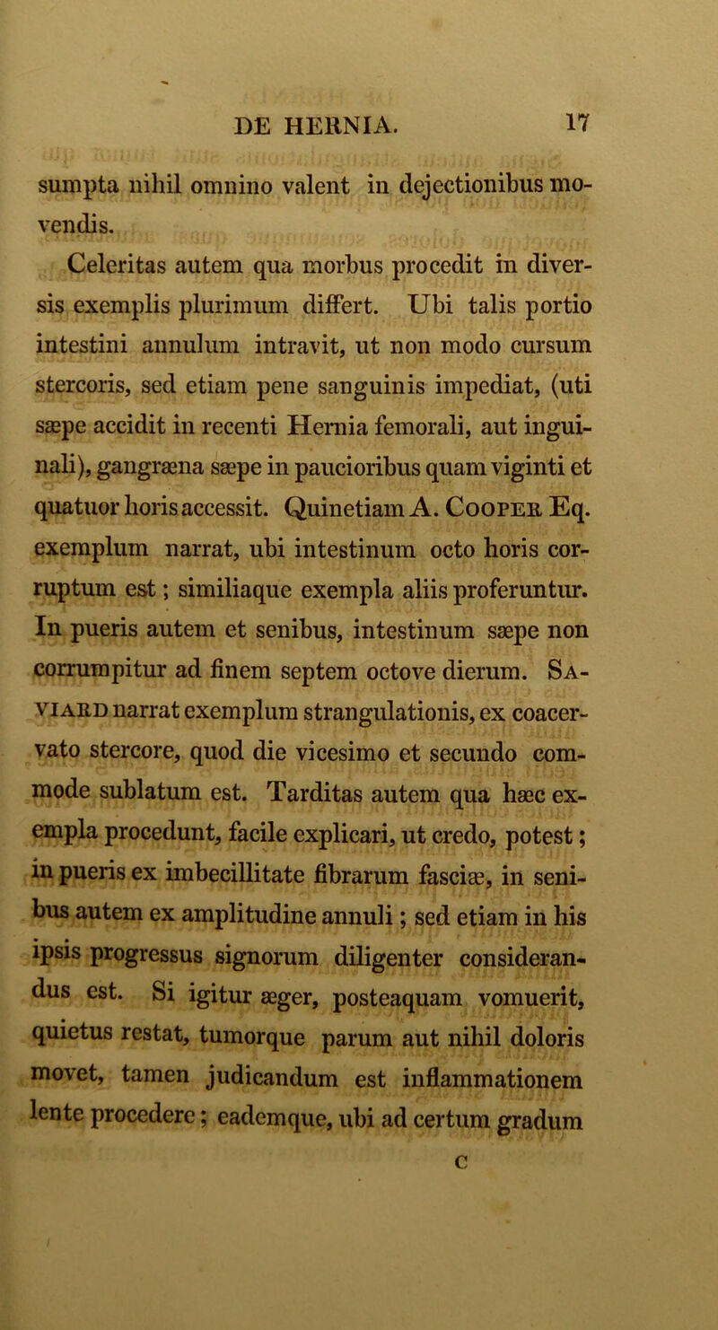 sumpta nihil omnino valent in dejectionibus mo- vendis. Celeritas autem qua morbus procedit in diver- sis exemplis plurimum differt. Ubi talis portio intestini annuium intravit, ut non modo cursum stercoris, sed etiam pene sanguinis impediat, (uti s$pe accidit in recenti Hernia femorali, aut ingui- nali), gangraena saepe in paucioribus quam viginti et quatuor horis accessit. Quinetiam A. Cooper Eq. exemplum narrat, ubi intestinum octo horis cor- ruptum est; similiaque exempla aliis proferuntur. In pueris autem et senibus, intestinum saepe non corrumpitur ad finem septem octo ve dierum. Sa- vi ard narrat exemplum strangulationis, ex coacer- vato stercore, quod die vicesimo et secundo com- mode sublatum est. Tarditas autem qua haec ex- empla procedunt, facile explicari, ut credo, potest; in pueris ex imbecillitate fibrarum fascia?, in seni- bus autem ex amplitudine annuli; sed etiam in his • • ipsis progressus signorum diligenter consideran- dus est. Si igitur aeger, posteaquam vomuerit, quietus restat, tumorque parum aut nihil doloris movet, tamen judicandum est inflammationem lente procedere; eadem que, ubi ad certum gradum c