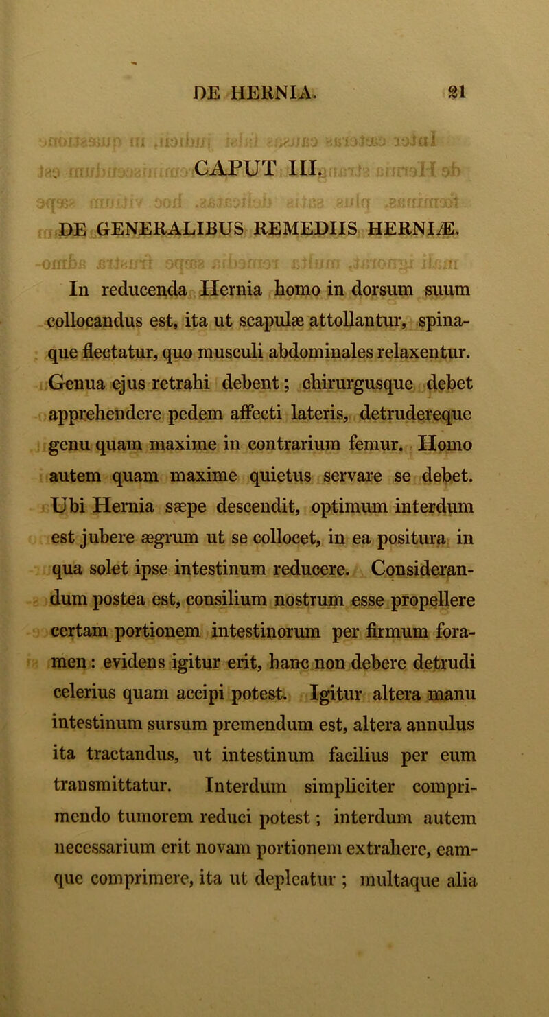 -noKtaaiJjp tu .uoibrjrj mii-J mxjj&q wtsst&i ioJaI CAPUT III. )([®' tTIJJljIV DO /i « i .610 ‘J I $-J } ri\l u3 #2fi (TXffTOM DE GENERALIBUS REMEDIIS HERNIiE. -oiuBfi jsii^uti sqosa mimrm effum fiinonifr iUiirr In reducenda Hernia liomo in dorsum suum collocandus est, ita ut scapula0 attollantur, spina- que flectatur, quo musculi abdominales relaxentur. Genua ejus retrahi debent; chirurgusque debet apprehendere pedem affecti lateris, detrudereque genu quam maxime in contrarium femur. Homo autem quam maxime quietus servare se debet. Ubi Hernia saepe descendit, optimum interdum est jubere aegrum ut se collocet, in ea positura in qua solet ipse intestinum reducere. Consideran- dum postea est, consilium nostrum esse propellere certam portionem intestinorum per firmum fora- men : evidens igitur erit, hanc non debere detrudi celerius quam accipi potest. Igitur altera manu intestinum sursum premendum est, altera annulus ita tractandus, ut intestinum facilius per eum transmittatur. Interdum simpliciter compri- mendo tumorem reduci potest; interdum autem necessarium erit novam portionem extrahere, eam- que comprimere, ita ut depleatur ; multaque alia