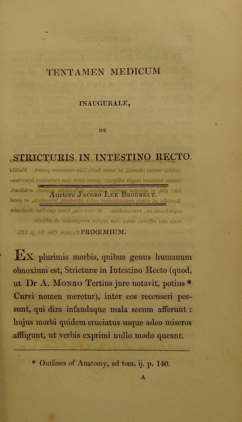 INAUGURALE, * DE STRICTURIS IN INTESTINO RECTO. idilluM ara-naovt «aiu a.djrI omsn iu grando «ufttim wdion» •odiTnsai ioo/.if»i'>29 ej.lv jsoda iTirup Bigsnt eanimori o9o>u' JiijoiLj; ia — 'Di- r, : Auctore Jacobo Lee Brodbelt. boap ia .anifrasdid fn- «islmc:- xtentteah anditoqo sasid ,*i» ow iB .m&hnlttraBr* ,189 mnuftttqin 'ijaiRlc- d» p.vfijKiv *»*tv itoal ini# ^n/r* PROOEMIUM. Ex plurimis morbis, quibus genus humanum obnoxium est, Stricturae in Intestino Recto (quod, ut Dr A. Monro Tertius jure notavit, potius* Curvi nomen meretur), inter eos recenseri pos- sunt, qui dira infandaque mala secum afferunt : hujus morbi quidem cruciatus usque adeo miseros affligunt, ut verbis exprimi nullo modo queant. * Outlines of Anatomy, ad tom. ij. p. 140. A