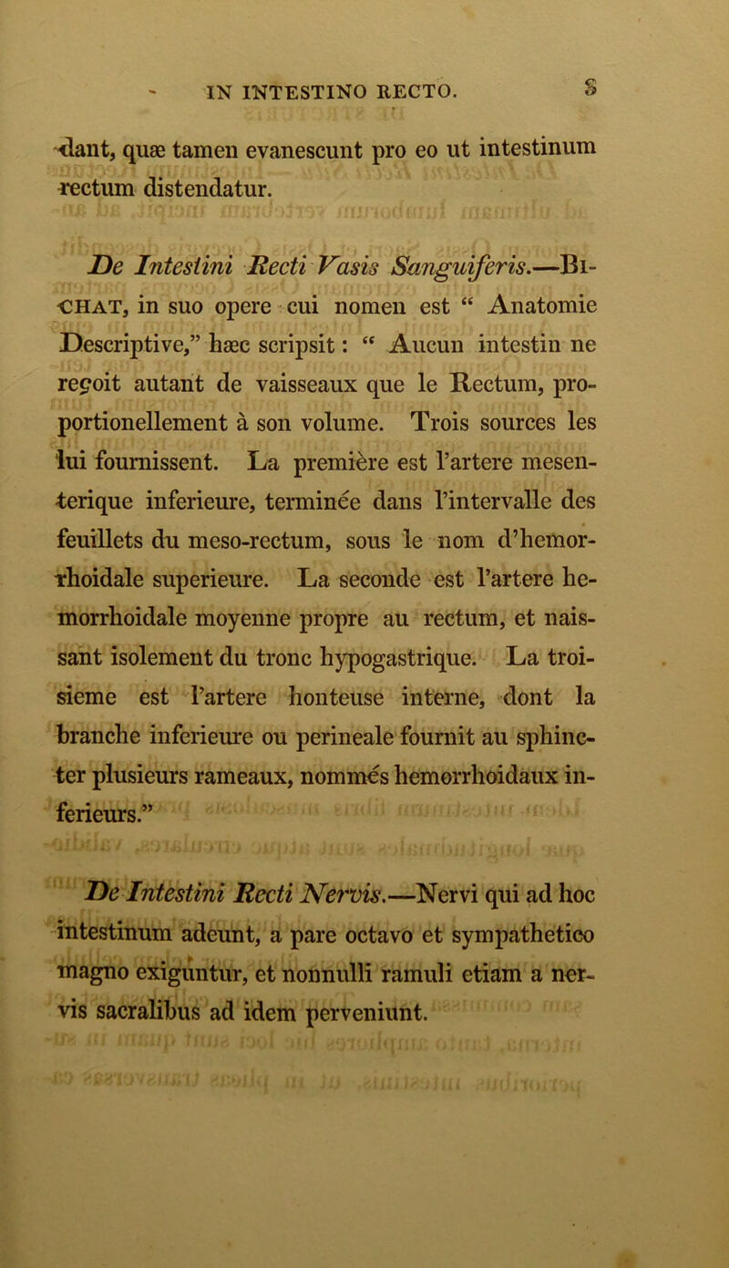 <2 -dant, quas tamen evanescunt pro eo ut intestinum rectum distendatur. De Intestini Recti Vasis Sanguiferis.—131- CHAT, in suo opere cui nomen est “ Anatomie Descriptive,” hasc scripsit: “ Aucun intestin ne re^oit autant de vaisseaux que le Rectum, pro- portionellement a son volume. Trois sources les lui fournissent. La premi&re est 1’artere mesen- terique inferieure, terminee dans Pintervalle des feuillets du meso-rectum, sous le nom d’hemor- irhoidale superieure. La seconde est 1’artere he- morrhoidale moyenne propre au rectum, et nais- sant isolement du tronc hypogastrique. La troi- sieme est Partere honteuse interne, dont la branche inferieure ou perineale fournit au sphinc- ter plusieurs rameaux, nommes hemorrhoidaux in- ferieurs.” De Intestini Recti Nervis.—Nervi qui ad hoc intestinum adeunt, a pare octavo et sympathetico magno exiguntur, et nonnulli ramuli etiam a ner- vis sacralibus ad idem perveniunt.