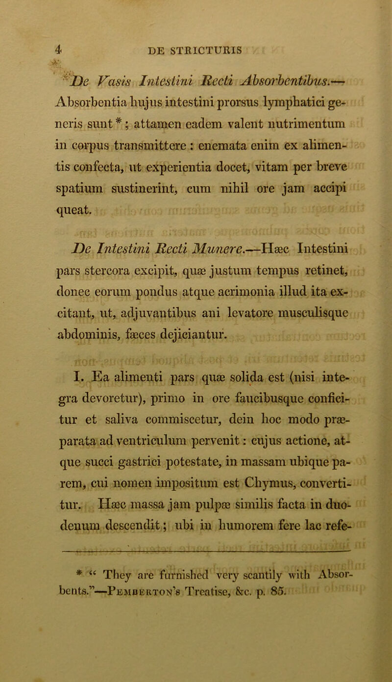 & De Vasis Intestini Recti Absorbentibus.— Absorbentia hujus intestini prorsus lymphatici ge- neris sunt *; attamen eadem valent nutrimentum in corpus transmittere : enemata enim ex alimen- tis confecta, ut experientia docet, vitam per breve spatium sustinerint, cum nihil ore jam accipi queat. De Intestini Recti Munere.—Haec Intestini pars stercora excipit, quae justum tempus retinet, donec eorum pondus atque acrimonia illud ita ex- citant, ut, adjuvantibus ani levatore musculisque abdominis, feces dejiciantur. I. Ea alimenti pars quas solida est (nisi inte- gra devoretur), primo in ore faucibusque confici- tur et saliva commiscetur, dein hoc modo prae- parata ad ventriculum pervenit: cujus actione, at- que succi gastrici potestate, in massam ubique pa- rem, cui nomen impositum est Chymus, converti- tur. Haec massa jam pulpae similis facta in duo- denum descendit; ubi in humorem fere lac refe- * <c They are furnished very scantily with Absor- beiits.11—Pembeuton’8 Treatise, &c. p. 85.