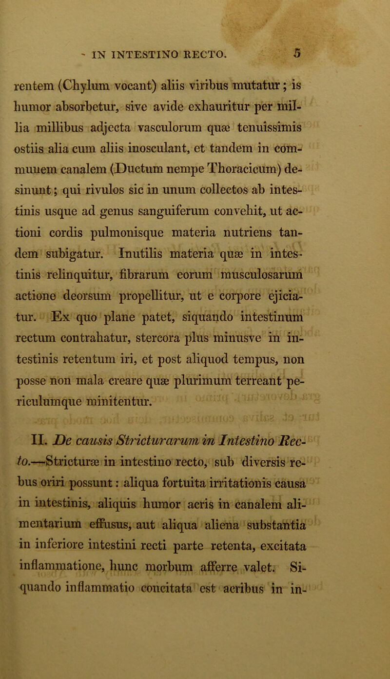 rentem (Chylum vocant) aliis viribus mutatur; is liumor absorbetur, sive avide exhauritur per mil- lia millibus adjecta vasculorum quae tenuissimis ostiis alia cum aliis inosculant, et tandem in com- munem canalem (Ductum nempe Thoracicum) de- sinunt ; qui rivulos sic in unum collectos ab intes- tinis usque ad genus sanguiferum convehit, ut ac- tioni cordis pulmonisque materia nutriens tan- dem subigatur. Inutilis materia quas in intes- tinis relinquitur, fibrarum eorum musculosarum actione deorsum propellitur, ut e corpore ejicia- tur. Ex quo plane patet, siquando intestinum rectum contrahatur, stercora plus minusve in in- testinis retentum iri, et post aliquod tempus, non posse non mala creare quae plurimum terreant pe- riculumque minitentur. II. De causis Stricturarum in Intestino Rec- to.—Stricturae in intestino recto, sub diversis re- bus oriri possunt: aliqua fortuita irritationis causa in intestinis, aliquis humor acris in canalem ali- mentarium effusus, aut aliqua aliena substantia in inferiore intestini recti parte retenta, excitata inflammatione, hunc morbum afferre valet. Si- quando inflammatio concitata est acribus in in-