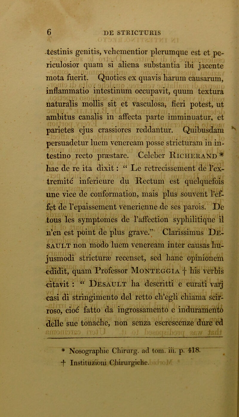 -testinis genitis, vehcmentior plerumque est et pe- riculosior quam si aliena substantia ibi jacente mota fuerit. Quoties ex quavis harum causarum, inflammatio intestinum occupavit, quum textura naturalis mollis sit et vasculosa, fieri potest, ut ambitus canalis in affecta parte imminuatur, et parietes ejus crassiores recidantur. Quibusdam 'K persuadetur luem veneream posse stricturam in in- testino recto praestare. Celeber Richerand * hac de re ita dixit: “ Le retrecissement de l’ex- tremite inferi eure du Rectum est quelquefois une vice de conformation, mais plus souvent 1-ef- fet de Tepaissement venerienne de ses parois. De tous les symptomes de 1’affection syphilitique il n’en est point de plus grave.” Clarissimus De- SAULT non modo luem veneream inter causas hu- jusmodi stricturae recenset, sed hanc opinionem edidit, quam Professor Monteggia f his verbis citavit : <e Desault ha descritti e curati varj casi di stringimento dei retto ch’egli chiama scir- roso, cioe fatto da ingrossamento e induramento delle sue tonache, non senza escrescenze dure cd * Nosographie Chirurg. ad tom. iii. p. 418. -f- Instituzioni Chirurgiche.