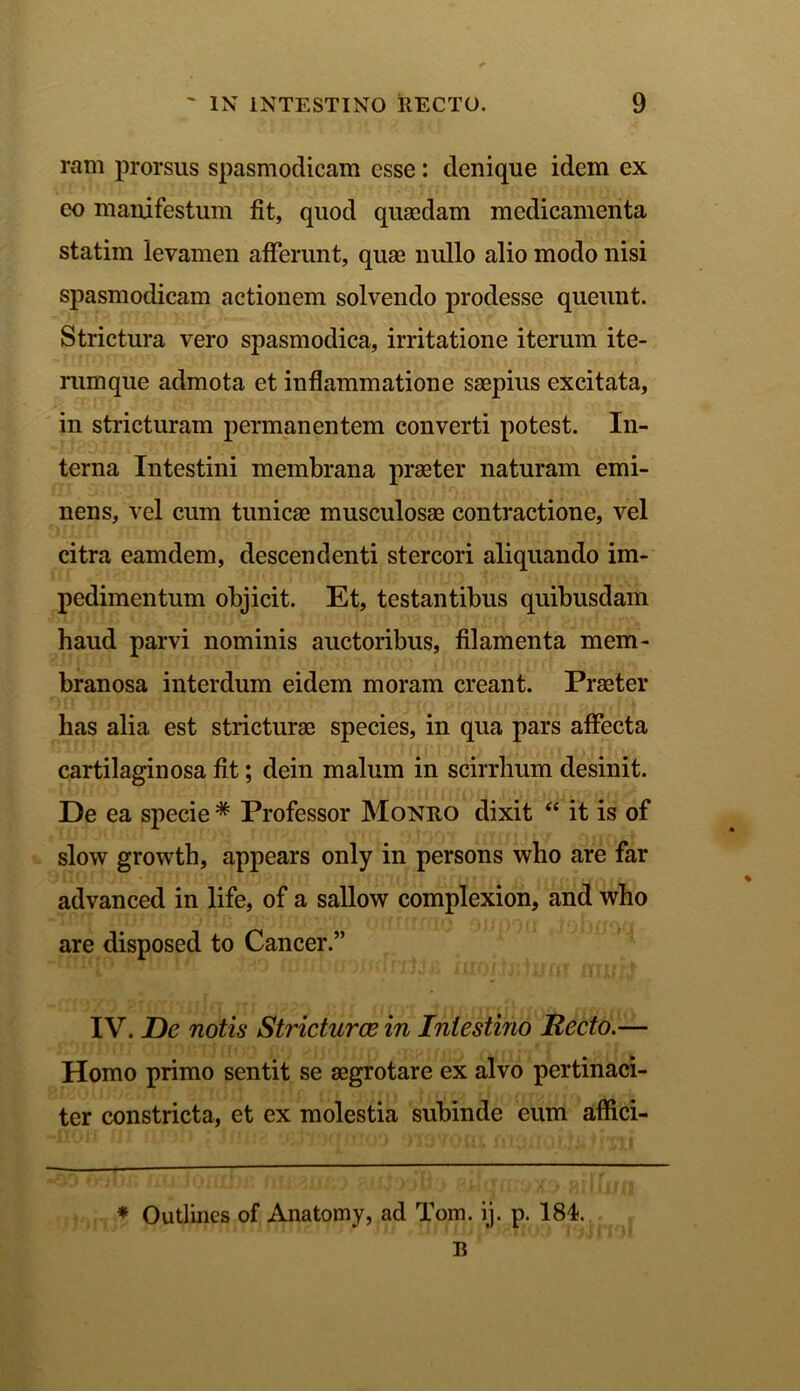 ram prorsus spasmodicam esse: denique idem ex eo manifestum fit, quod quaedam medicamenta statim levamen afferunt, quae nullo alio modo nisi spasmodicam actionem solvendo prodesse queunt. Strictura vero spasmodica, irritatione iterum ite- rumque admota et inflammatione saepius excitata, in stricturam permanentem converti potest. In- terna Intestini membrana praeter naturam emi- nens, vel cum tunicae musculosae contractione, vel citra eamdem, descendenti stercori aliquando im- pedimentum objicit. Et, testantibus quibusdam haud parvi nominis auctoribus, filamenta mem- branosa interdum eidem moram creant. Praeter has alia est stricturae species, in qua pars affecta cartilaginosa fit; dein malum in scirrhum desinit. De ea specie # Professor Monro dixit “ it is of slow growth, appears only in persons who are far advanced in life, of a sallow complexion, and who are disposed to Cancer.” IV. De notis Stricturae in Intestino Recto.— Homo primo sentit se aegrotare ex alvo pertinaci- ter constricta, et ex molestia subinde eum aflici- * Outlincs of Anatomy, ad Tom. ij. p. 181. R