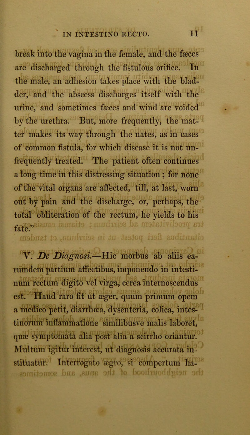 break into the vagina in the female, and the faeces are discliarged through the fistulous orifice. In the male, an adhesion takes place with the blad- der, and the abscess discliarges itself with the urine, and sometimes faeces and wind are voided by the urethra. But, more frequently, the mat- ter makes its way through the nates, as in cases of common fistula, for which disease it is not un- frequently treated. The patient often continues a long time in this distressing situation ; for none of the vital organs are affected, till, at last, worn out by pain and the discharge, or, perhaps, the total obliteration of the rectum, he yields to his fate.” t$aadws^ malfiliyr ao^q: V. JDe Diagnosi.—Hic morbus ab aliis ea- rumdem partium alfcctibus, imponendo in intesti- num rectum digito vel virga, cerea internoscendus est. Haud raro fit ut asger, quum primum opem a medico petit, diarrlicea, dysenteria, colica, intes- tinorum inflammatione similibusvc malis laboret, quae symptomata alia post alia a scirrho oriantur. Multum igitur interest, ut diagnosis accurata in- stituatur. Interrogato aegro, si compertum ha-