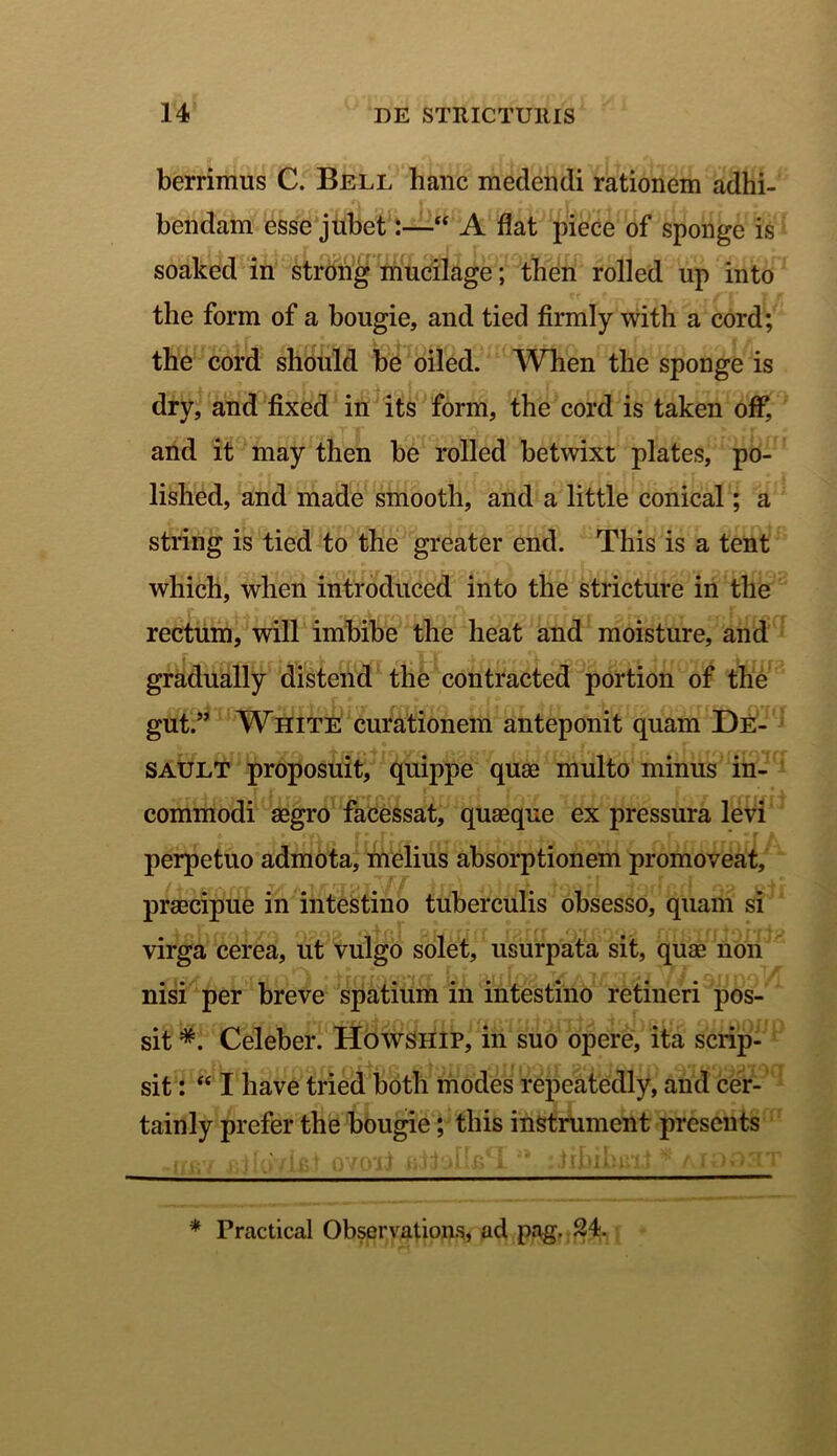 berrimus C. Bell hanc medendi rationem adhi- bendam esse jubet:—“ A flat piece of sponge is soaked in strong mucilage; then rolled up into the form of a bougie, and tied firmly witli a cord; the cord should be oiled. When the sponge is dry, and fixed in its form, the cord is taken off, and it may then be rolled betwixt plates, po- lished, and made smooth, and a little conical; a string is tied to the greater end. This is a tent which, when introduced into the stricture in the rectum, will imbibe the heat and moisture, and gradually distend the contracted portion of the gut.” White curationem anteponit quam De- sault proposuit, quippe quae multo minus in- commodi aegro facessat, quaeque ex pressura levi perpetuo admota, melius absorptionem promoveat, praecipue in intestino tuberculis obsesso, quam si virga cerea, ut vulgo solet, usurpata sit, quae non nisi per breve spatium in intestino retineri pos- sit *. Celeber. Howship, in suo opere, ita scrip- sit : “ I have tried both modes repeatedly, and cer- tainly prefer the bougie; this instrument prcsents * Practical Observations, ad pag. 24.