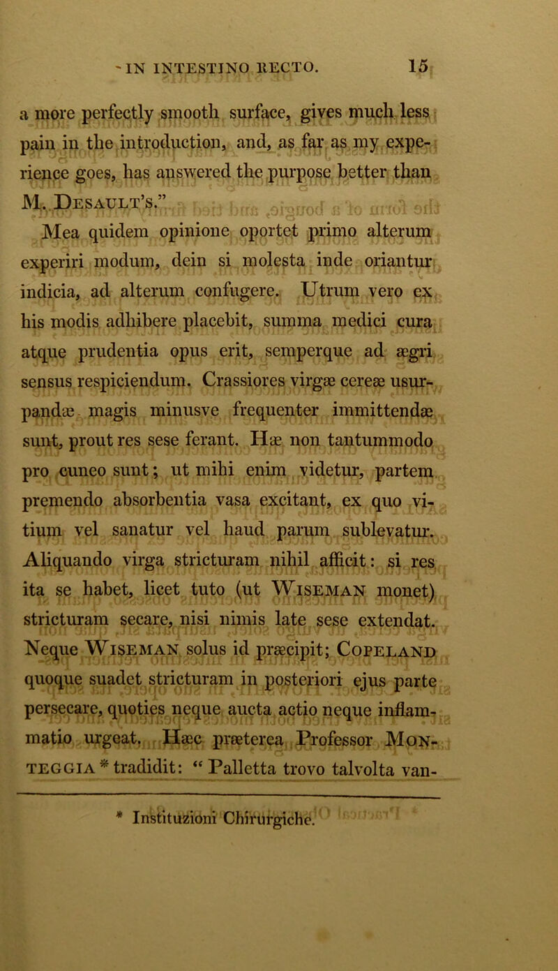 a more perfectly smooth surface, gives much less pain in the introduction, and, as far as my expe- rience goes, lias answered the purpose better than M. Desault’s.”.^ jKrx. % 0ncd oild Mea quidem opinione oportet primo alterum experiri modum, dein si molesta inde oriantur indicia, ad alterum confugere. Utrum vero ex his modis adhibere placebit, summa medici cura atque prudentia opus erit, semperque ad aegri sensus respiciendum. Crassiores virgae cereae usur- pandae- magis minusve frequenter immittendae sunt, prout res sese ferant. Iis non tantummodo pro cuneo sunt; ut mihi enim videtur, partem premendo absorbentia vasa excitant, ex quo vi- tium vel sanatur vel haud parum sublevatur. Aliquando virga stricturam nihil afficit: si res ita se habet, licet tuto (ut Wiseman monet) stricturam secare, nisi nimis late sese extendat. Neque Wiseman solus id praecipit; Copeland quoque suadet stricturam in posteriori ejus parte persecare, quoties neque aucta actio neque inflam- matio urgeat. Haec praeterea Professor Mon- teggia* tradidit: “ Palletta trovo talvolta van- * Instituzioni Chirurgiche.