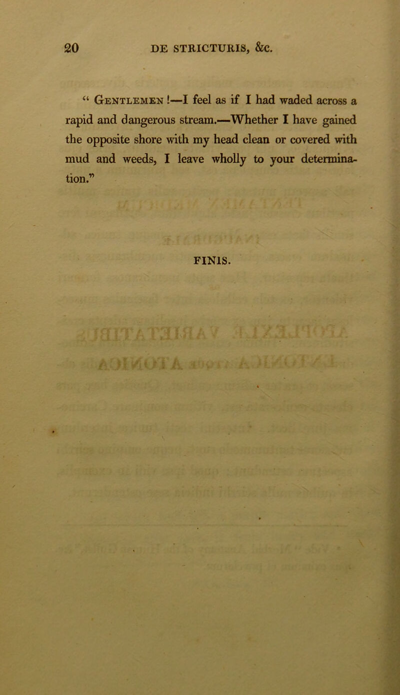 “ Gentlemen !—I feel as if I had waded across a rapid and dangerous stream.—Whether I have gained the opposite shore with my head clean or covered with mud and weeds, I leave wholly to your determina- tion.” FINIS.