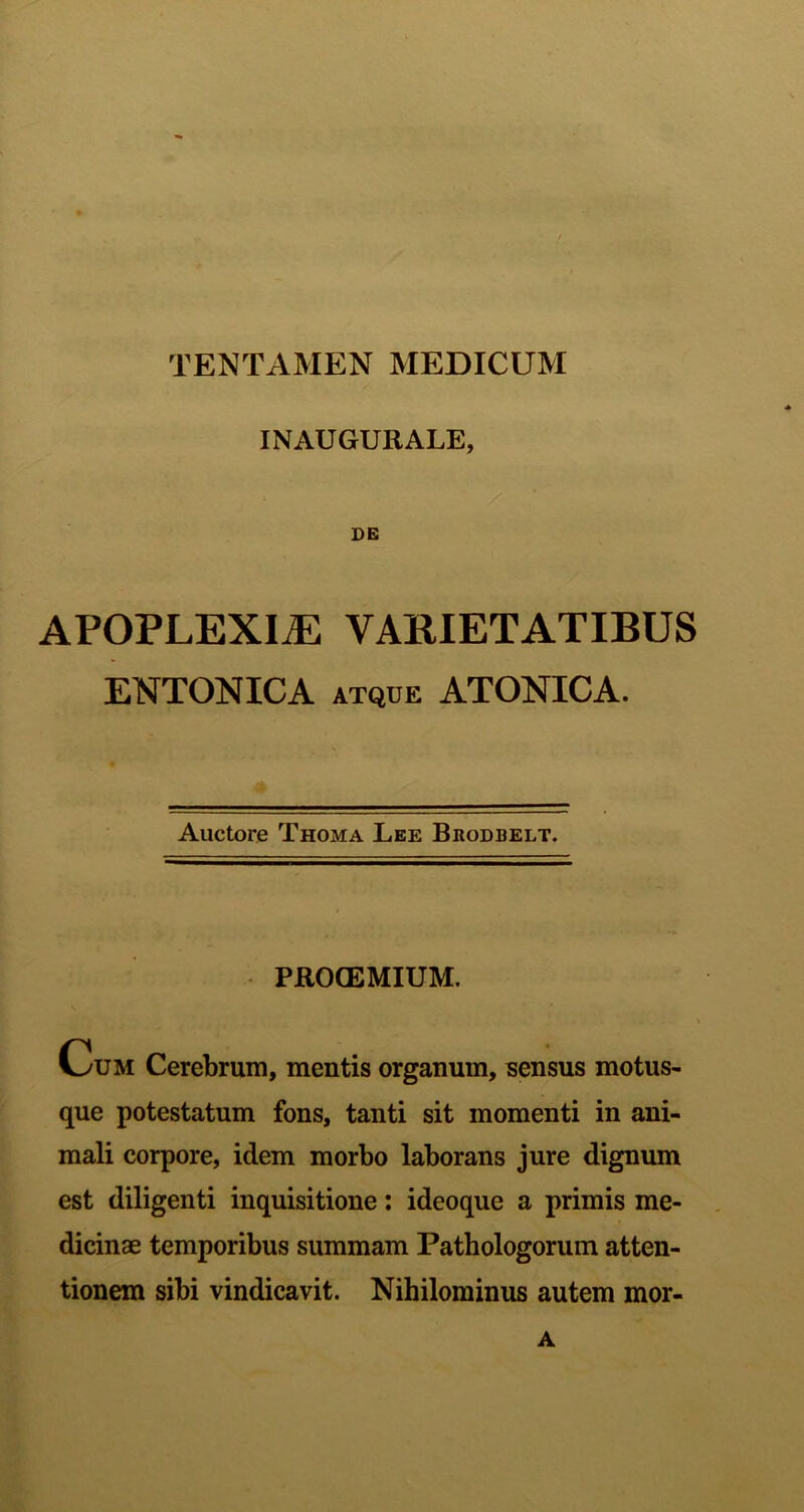 INAUGURALE, DB APOPLEXIA VAKIETATIBUS ENTONICA ATQUE ATONICA. Auctore Thoma Lee Bkodbelt. PROCEMIUM. Cum Cerebrum, mentis organum, sensus motus- que potestatum fons, tanti sit momenti in ani- mali corpore, idem morbo laborans jure dignum est diligenti inquisitione; ideoque a primis me- dicinae temporibus summam Pathologorum atten- tionem sibi vindicavit. Nihilominus autem mor-