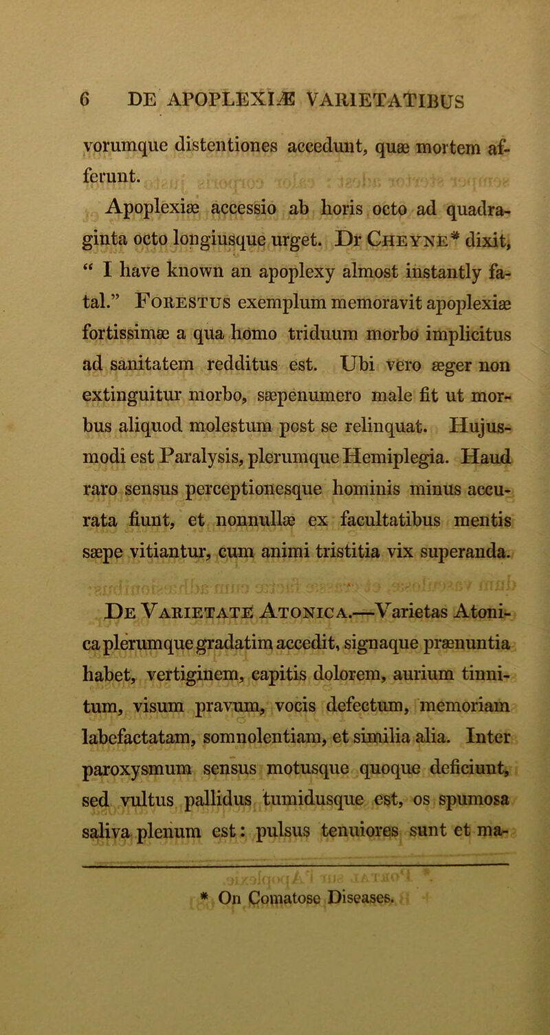 vorumque distentiones accedunt, quae mortem af- ferunt. Apoplexiae accessio ab horis octo ad quadra- ginta octo longiusque urget. Dr Gheyne^ dixit, “ I have known an apoplexy almost instantly fa- tal.” FOEESTUS exemplum memoravit apoj)lexiae fortissimae a qua homo triduum morbo implicitus ad sanitatem redditus est. Ubi vero aeger non extinguitur morbo, saepenumero male fit ut mor- bus aliquod molestum post se relinquat. Hujus- modi est Paralysis, plerumque Hemiplegia. Haud raro sensus perceptionesque hominis minus accu- rata fiunt, et nonnullae ex facultatibus mentis saepe vitiantur, cum animi tristitia vix superanda. De Varietate Atonica.—Varietas Atoni- ca plerumque gradatim accedit, signaque praenuntia habet, vertiginem, capitis dolorem, aurium tinni- tum, visum pravum, vocis defectum, memoriam labefactatam, somnolentiam, et similia alia. Inter paroxysmum sensus motusque quoque deficiunt, sed vultus pallidus tumidusque est, os spumosa saliva pleiium est: pulsus tenuiores sunt et ma- * On Comatose Diseases.