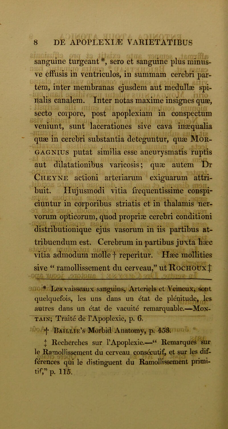 sanguine turgeant sero et sanguine plus minus- ve effusis in ventriculos, in summam cerebri par- tem, inter membranas ejusdem aut medullaB spi- nalis canalem. Inter notas maxime insignes quae, secto corpore, post apoplexiam in conspectum veniunt, sunt lacerationes sive cava insqualia quae in cerebri substantia deteguntur, quae Mor- GAGNius putat similia esse aneurysmatis ruptis aut dilatationibus varicosis; quae autem Dr Cheyne actioni arteriarum exiguarum attri- buit. Hujusmodi vitia frequentissime conspi- ciuntur in corporibus striatis et in thalamis ner- vomm opticorum, quod propriae cerebri conditioni distributionique ejus vasorum in iis partibus at- tribuendum est. Cerebrum in partibus juxta baec vitia admodum molle f repentur. Haec mollities sive “ ramollissement du cerveau,” utRocHOtrxf '-.t 'jiW! , i.i' ^ Les vaisseaux sanguins, Arteriels et Yeineux, sont quelquefois, les uns dans un etat de plenitude, les autres dans un etat de vacuite remarquable.—Mon- tain; Traite de TApoplexie, p. 6. ^ Baillie’s Morbid Anatomy, p. 458. l Recherches sur TApoplexie.—“ Remarques sur le Ramollissement du cerveau consecutif, et sur les dif- ferences qui le distinguent du Ramollissement primi- tiV’p. 115.